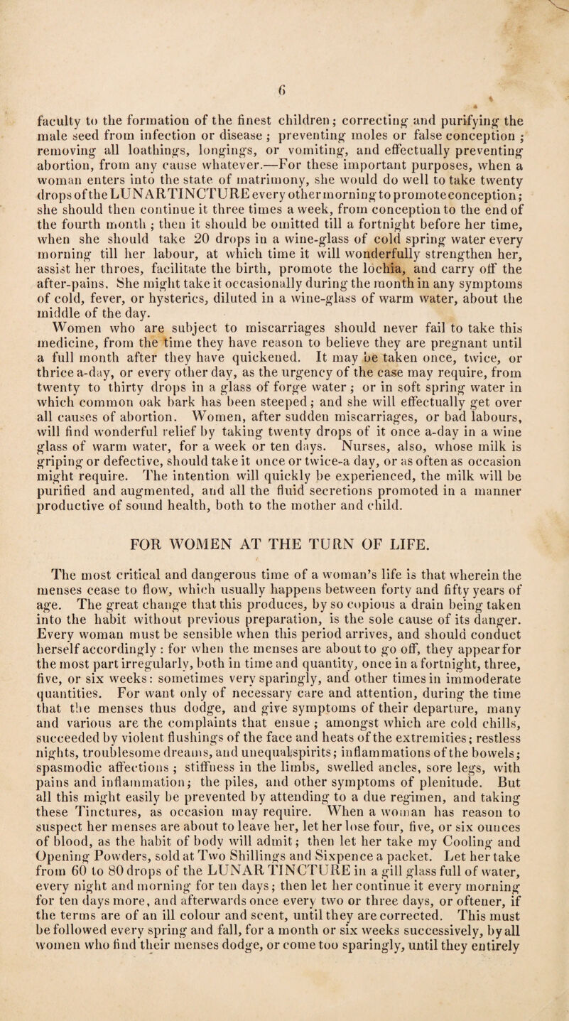 ♦ 4 faculty to the formation of the finest children; correcting and purifying the male seed from infection or disease ; preventing moles or false conception ; removing all loathings, longings, or vomiting, and effectually preventing abortion, from any cause whatever.—For these important purposes, when a woman enters into the state of matrimony, she would do well to take twenty drops of the LUNAR TINCTURE every other morning to promote conception; she should then continue it three times a week, from conception to the end of the fourth month ; then it should be omitted till a fortnight before her time, when she should take 20 drops in a wine-glass of cold spring water every morning till her labour, at which time it will wonderfully strengthen her, assist her throes, facilitate the birth, promote the lochia, and carry otf the after-pains. She might take it occasionally during the month in any symptoms of cold, fever, or hysterics, diluted in a wine-glass of warm water, about the middle of the day. Women who are subject to miscarriages should never fail to take this medicine, from the time they have reason to believe they are pregnant until a full month after they have quickened. It may be taken once, twice, or thrice a-day, or every other day, as the urgency of the case may require, from twenty to thirty drops in a glass of forge water ; or in soft spring water in which common oak bark has been steeped; and she will effectually get over all causes of abortion. Women, after sudden miscarriages, or bad labours, will find wonderful relief by taking twenty drops of it once a-day in a wine glass of warm water, for a week or ten days. Nurses, also, whose milk is griping or defective, should take it once or twice-a day, or as often as occasion might require. The intention will quickly be experienced, the milk will be purified and augmented, and all the fluid secretions promoted in a manner productive of sound health, both to the mother and child. FOR WOMEN AT THE TURN OF LIFE. f The most critical and dangerous time of a woman’s life is that wherein the menses cease to flow, which usually happens between forty and fifty years of age. The great change that this produces, by so copious a drain being taken into the habit without previous preparation, is the sole cause of its danger. Every woman must be sensible when this period arrives, and should conduct herself accordingly : for when the menses are about to go off, they appear for the most part irregularly, both in time and quantity, once in a fortnight, three, five, or six weeks: sometimes very sparingly, and other times in immoderate quantities. For want only of necessary care and attention, during the time that the menses thus dodge, and give symptoms of their departure, many and various are the complaints that ensue ; amongst which are cold chills, succeeded by violent flushings of the face and heats of the extremities; restless nights, troublesome dreams, and unequal* spirits; inflammations of the bowels; spasmodic affections ; stiffness in the limbs, swelled ancles, sore legs, with pains and inflammation; the piles, and other symptoms of plenitude. But all this might easily be prevented by attending to a due regimen, and taking these Tinctures, as occasion may require. When a woman has reason to suspect her menses are about to leave her, let her lose four, five, or six ouuces of blood, as the habit of body will admit; then let her take my Cooling and Opening Powders, sold at Two Shillings and Sixpence a packet. Let her take from 60 to 80 drops of the LUNAR TINCTURE in a gill glass full of water, every night and morning for ten days; then let her continue it every morning for ten days more, and afterwards once every two or three days, or oftener, if the terms are of an ill colour and scent, until they are corrected. This must be followed every spring and fall, for a month or six weeks successively, by all women who find their menses dodge, or come too sparingly, until they entirely