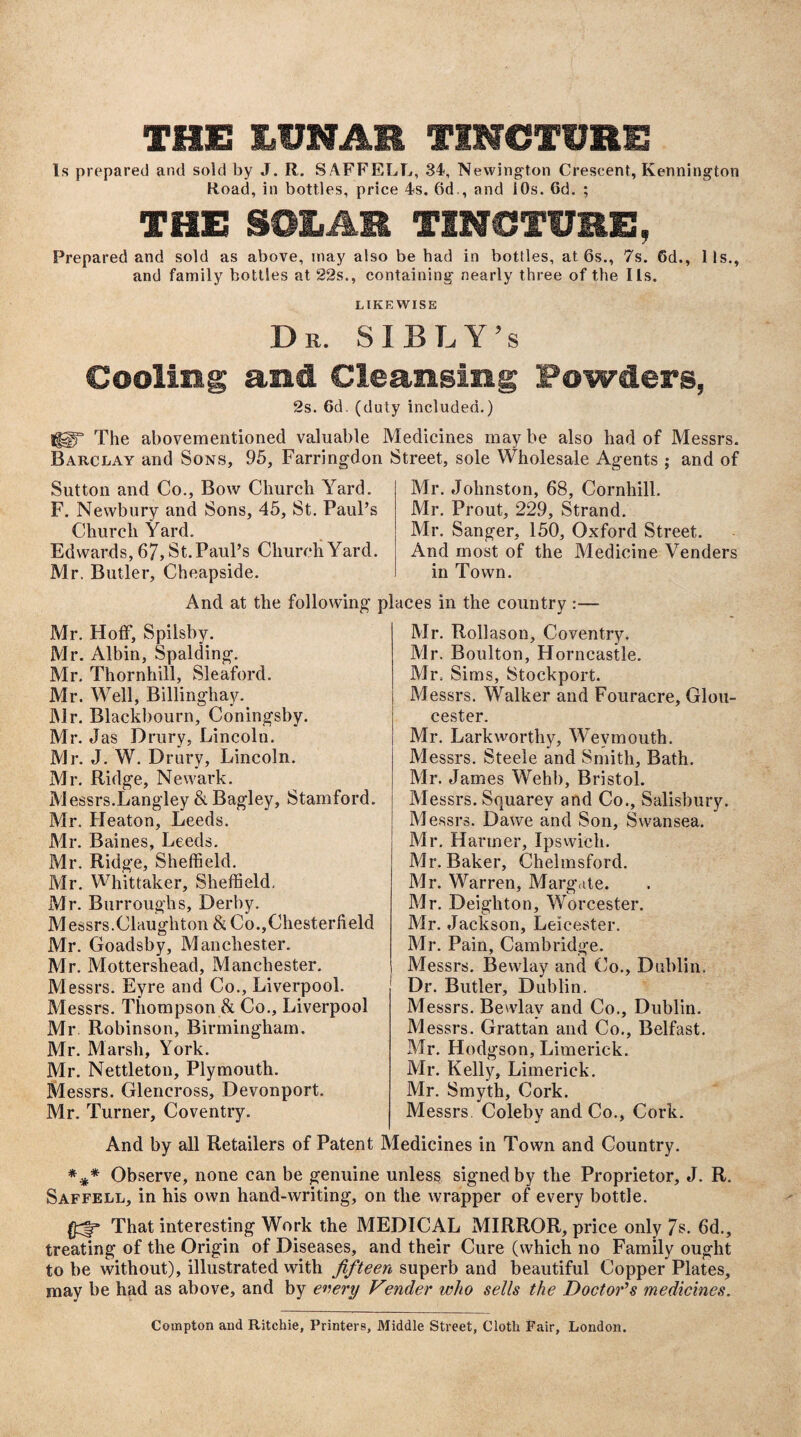 THU LUNAR TINCTURE Is prepared and sold by J. R. SAFFELL, 34, Newington Crescent, Kennington Road, in bottles, price 4s. 6d., and 10s. Gd. ; THE SOLAR TINCTURE, Prepared and sold as above, may also be had in bottles, at 6s., 7s. Gd., 11s., and family bottles at 22s., containing nearly three of the I Is. LIKEWISE Dr. SI BLY’s Cooling and Cleansing Powders, 2s. 6d. (duty included.) lUT The abovementioned valuable Medicines may be also had of Messrs. Barclay and Sons, 95, Farringdon Street, sole Wholesale Agents ; and of Sutton and Co., Bow Church Yard. F. Newbury and Sons, 45, St. Paul’s Church Yard. Edwards, 67, St. Paul’s Church Yard. Mr. Butler, Cheapside. Mr. Johnston, 68, Cornhill. Mr. Prout, 229, Strand. Mr. Sanger, 150, Oxford Street. And most of the Medicine Venders in Town. And at the following places in the country : Mr. Hoff, Spilsby. Mr. Albin, Spalding. Mr. Thornhill, Sleaford. Mr. Well, Billinghay. Mr. Blackbourn, Coningsby. Mr. Jas Drury, Lincoln. Mr. J. W. Drury, Lincoln. Mr. Ridge, Newark. Messrs.Langley & Bagley, Stamford. Mr. Heaton, Leeds. Mr. Baines, Leeds. Mr. Ridge, Sheffield. Mr. Whittaker, Sheffield, Mr. Burroughs, Derby. Messrs.Claughton & Co.,Chesterfield Mr. Goadsby, Manchester. Mr. Mottersliead, Manchester. Messrs. Eyre and Co., Liverpool. Messrs. Thompson & Co., Liverpool Mr. Robinson, Birmingham, Mr. Marsh, York. Mr. Nettleton, Plymouth. Messrs. Gleneross, Devonport. Mr. Turner, Coventry. Mr. Rollason, Coventry. Mr. Boulton, Horncastle. Mr. Sims, Stockport. Messrs. Walker and Fouracre, Glou¬ cester. Mr. Lark worthy, Weymouth. Messrs. Steele and Smith, Bath. Mr. James Wehb, Bristol. Messrs. Squarey and Co., Salisbury. Messrs. Dawe and Son, Swansea. Mr. Harmer, Ipswich. Mr. Baker, Chelmsford. Mr. Warren, Margate. Mr. Deighton, Worcester. Mr. Jackson, Leicester. Mr. Pain, Cambridge. Messrs. Bewlay and Co., Dublin. Dr. Butler, Dublin. Messrs. Bewlay and Co., Dublin. Messrs. Grattan and Co., Belfast. Mr. Hodgson, Limerick. Mr. Kelly, Limerick. Mr. Smyth, Cork. Messrs Coleby and Co., Cork. And by all Retailers of Patent Medicines in Town and Country. *** Observe, none can be genuine unless signed by the Proprietor, J. R, Saffell, in his own hand-writing, on the wrapper of every bottle. That interesting Work the MEDICAL MIRROR, price only 7s. 6d., treating of the Origin of Diseases, and their Cure (which no Family ought to be without), illustrated with fifteen superb and beautiful Copper Plates, may be had as above, and by every V?nder who sells the Doctor’s medicines. Compton and Ritchie, Printers, Middle Street, Cloth Fair, London.