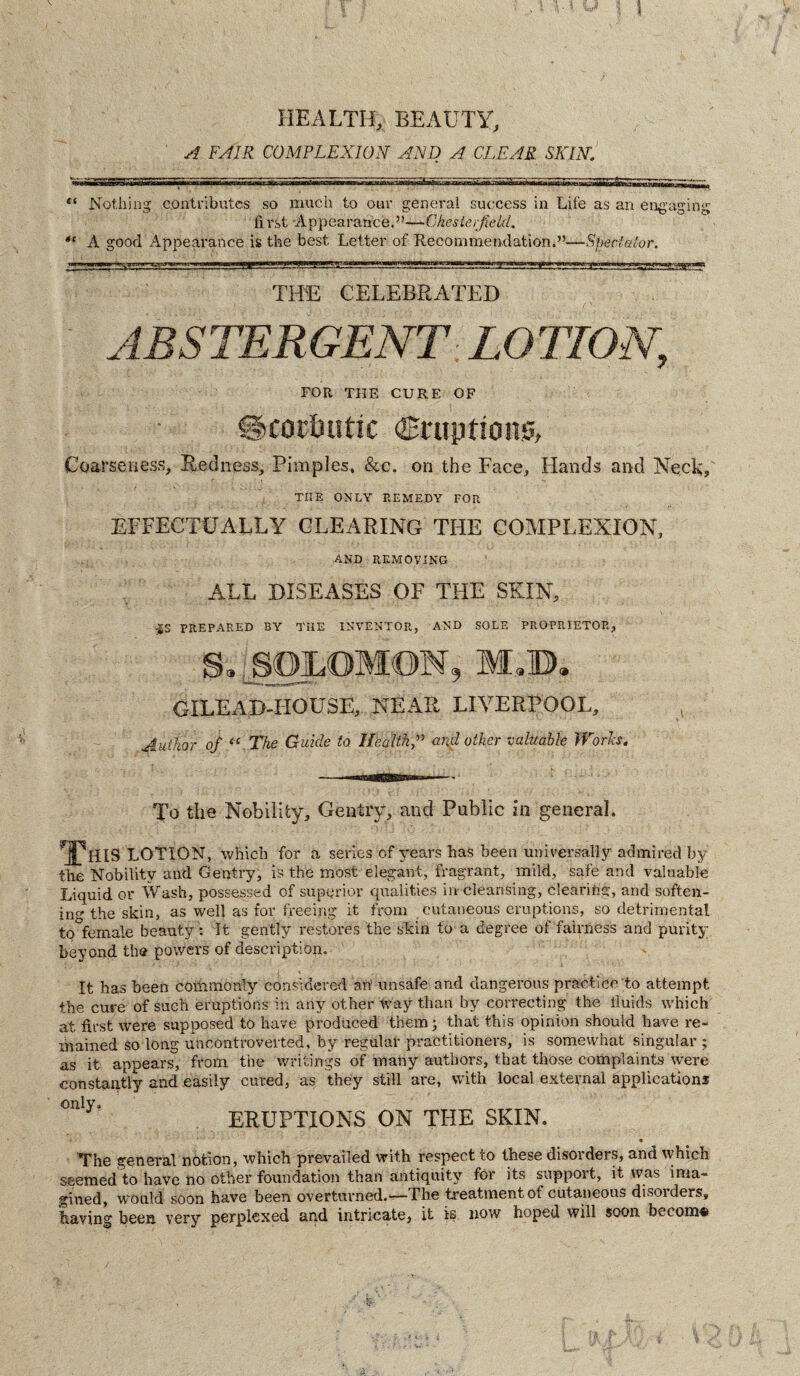 HEALTH, BEAUTY, A FAIR COMPLEXION AND A CLEAR SKLV. £! Nothing contributes so much to our general success in Life as an engaging first Appearance.”—‘■Chesterfield. *c A good Appearance is the best Letter of Recommendation.”—Spectator. THE CELEBRATED ABSTERGENT. LOTION, FOR THE CURE OF Scorbutic eruptions, Coarseness, Redness, Pimples, &c. on the Face, Hands and Neck, THE ONLY REMEDY FOR EFFECTUALLY CLEARING THE COMPLEXION, AND REMOVING ALL DISEASES OF THE SKIN, :£S PREPARED BY THE INVENTOR, AND SOLE PROPRIETOR, S. SOiLOMON, M,B. GILEAD-HOUSE, NEAR LIVERPOOL, Author of “ The Guide to Healthand other vuluablc Works. To the Nobility, Gentry, and Public in general. This LOTION, which for a series of years has been universally admired by the Nobility and Gentry, is the most elegant, fragrant, mild, safe and valuable Liquid or Wash, possessed of superior qualities in cleansing, clearing, and soften- in the skin, as well as for freeing it from cutaneous eruptions, so detrimental to female beauty: It gently restores the skin to a degree of fairness and purity beyond the powers of description. It has been commonly considered art unsafe and dangerous practice to attempt the cure of such eruptions in any other way than by correcting the fluids which at first were supposed to have produced them; that this opinion should have re¬ mained so long uncontroverted, by regular practitioners, is somewhat singular ; as it appears, from the writings of many authors, that those complaints were constantly and easily cured, as they still are, with local external applications only. ERUPTIONS ON THE SKIN. • The general notion, which prevailed with respect to these disorders, and which seemed to have no other foundation than antiquity for its suppoit, it was ima¬ gined, would soon have been overturned.—The treatment of cutaneous disoiders, having been, very perplexed and intricate, it is now hoped will soon broom*