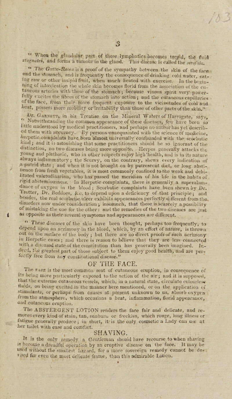 \ 5 ^ When the glandular part of these lymphatics becomes torpid, the fluid stagnate^ and forms a tumour in the gland. This disease is called the scrofula. <x The Girttu+R-osea is a proof of the sympathy between the skin of the face and the stomach, and is frequently the consequence of drinking cold water, eat¬ ing raw or other insipid fruit, when much heated with exercise. In the begin¬ ning of intoxication the whole skin becomes florid from the association of the 'cu¬ taneous arteries with those of the stomach; because vinous spirit very power¬ fully excites the fibres of the stomach into action; and the cutaneous capillaries of the face, .from their more frequent exposure to the vicissitudes of cold and beat, possess more mobility or irritability than those of other parts of the skin./’ d)r. Garnett* in his Treatise on the Mineral Waters of Harrogate, says. Notwithstanding the common appearance of these diseases, few have been so bttle understood by medical practitioners, and perhaps no author has yet describ¬ ed them with accuracy. Ily persons unacquainted with the science of medicine, nerpetic complaints have been almost universally confounded with the scorbutic uuid; and it ii astonishing that some practitioners should be so ignorant of the distinction, no two diseases being more opposite. Herpes generally attacks the 5roung. and plethoric, who in other respects enjoy high'health, and is in its nature always inflammatory; the Scurvy, on the contrary, shews every indication of a. putrid state; and when it is not brought on by putrescent diet, or long absti-. nence from fresh vegetables, it is most commonly confined to the weak and debi¬ litated valetudinarian, who has passed the meridian of his life in the habits of. tigui abstemiousness. In Herpetic complaints, there is generally a superabun¬ dance of oxygen in the blood; Scorbutic complaints have been shewn by Dr. flutter, X)r. Beddoes, &e. to depend upon a deficiency of that principle; and besides, the real scorbutic ulcer exhibits appearances perfectly different from the,, disorders now under consideration y insomuch, that tjiere is scarcely a possibility of mistaking the one for the other : and the remedies of the two diseases are just | as opposite as their several symptoms and appearances are different. “ These diseases of the skin have been thought, perhaps too frequently, to depend upon an acrimony in the blood, which, by an effort of nature, is thrown out on the surface of the body ; but there are no direct proofs of such acrimony m Herpetic cases; and there is reason to believe that they are less connected with a diseased state of the constitution than has generally been imagined. In¬ deed, the greatest part of those subject to them enjoy good health, and are per¬ fectly free from any constitutional disease.” ! ^ OF THE FACE. 1 he face is the most common seat of cutaneous eruption, in consequence of its being more particularly exposed to the action of the air; and it is supposed, that the extreme cutaneous vessels, which, in a natural state, circulate colourless fiuids, on being excited in the manner here mentioned, or on the application of stimulants, or perhaps from causes at present unknown to us, absorb oxygen from the atmosphere, which occasions a heat, inflammation, florid appearance, ■and cutaneous eruption. The ABSTERGENT LOTION renders the face fair and delicate, and re¬ moves every kind of stain, tan, sunburn or freckles, which rouge, long illness or fatigue generally produce; in short, it is the only cosmetic a Lady can use at ■her toilet with ease and comfort. , ' SHAVING. it is the only remedy a Gentleman should have recourse to when shaving is become a dreadful operation by an eruptive disease on the face. It may be used without the smallest hazard, for a more sovereign remedy cannot be de- for even the most delicate frame* than this admirable Lotion, »