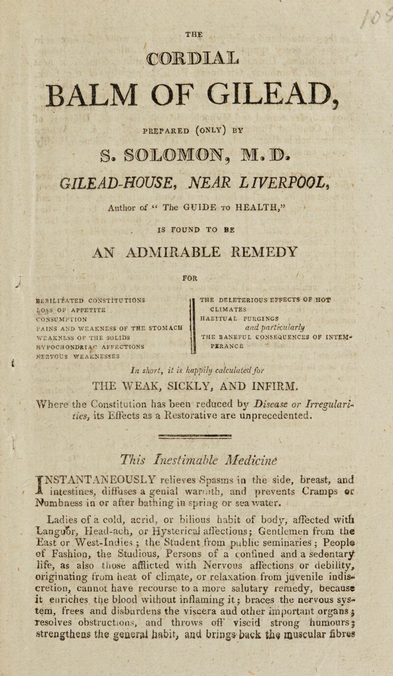 THE CORBIAL BALM OF GILEAD, PREPARED (ONLY) BY S. SOLOMON, M.'B. GILEAD-HOUSE, NEAR LIVERPOOL, Author of “ The GUIDE to HEALTH,” IS FOUND TO BE AN ADMIRABLE REMEDY FOR BEBILITATED CONSTITUTIONS LOSS OF APPETITE CONSUMPTION PAINS AND WEAKNESS OF THE STOMACH WEAKNESS OF THE SOLIDS HYPOCHONDRIAC AFFECTIONS NERVOUS WEAKNESSES THE DELETERIOUS EFFECTS OF HOT CLIMATES HABITUAL PURGINGS and particularly THE BANEFUL CONSEQUENCES OF INTEM¬ PERANCE In shorty it is. happily calculated for THE WEAK, SICKLY, AND INFIRM. Where the Constitution has been reduced by Disease or Irregulari¬ ties, its Effects as a Restorative are unprecedented. This Inestimable Medicine JNSTANTANEOUSLY relieves Spasms in the side, breast, and intestines, diffuses a genial warmth, and prevents Cramps or Numbness in or after bathing in spring or seawater. Ladies of a cold, acrid, or bilious habit of body, affected with Langu&r, Head-ach, or Hysterical affections; Gentlemen from the East or West-Indies ; the Student from public seminaries; Peopl© of Fashion, the Studious, Persons of a confined and a sedentary life, as also those afflicted with Nervous affections or debility, originating from heat of climate, or relaxation from juvenile indis® cretion, cannot have recourse to a more salutary remedy, because it enriches the blood without inflaming it; braces the nervous sys¬ tem, frees and disburdens the viscera and other important organs 5 resolves obstructions, and throws off’ viscid strong humours 5 strengthens the general habit, and brings back the muscular fibres