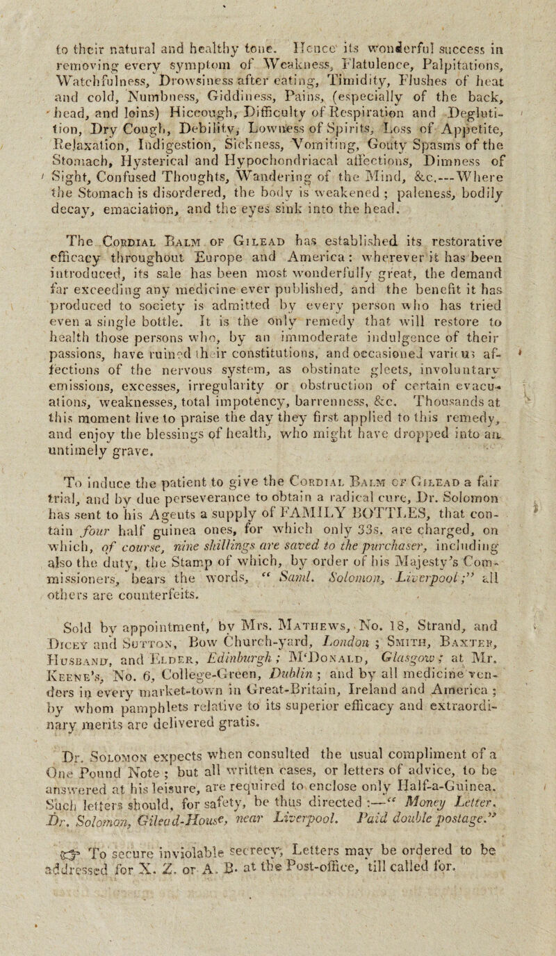 to their natural and healthy tone. Hence' its wonderful success in removing every symptom of Weakness, Flatulence, Palpitations, Watchfulness, Drowsiness after eating, Timidity, Flushes of heat and cold. Numbness, Giddiness, Pains, (especially of the back, - head, and loins) Hiccough, Difficulty of Respiration and Degluti¬ tion, Dry Cough, Debility, Lowness of Spirits, Loss of Appetite, Relaxation, Indigestion, Sickness, Vomiting, Gouty Spasms of the Stomach, Hysterical and Hypochondriacal affections. Dimness of 1 Sight, Confused Thoughts, Wandering of the Mind, &c.—Where the Stomach is disordered, the body is weakened ; paleness, bodily decay, emaciation, and the eyes sink into the head. The Cordial Balm of Gilead has established its restorative efficacy throughout Europe and America: wherever it has been introduced, its sale has been most wonderfully great, the demand far exceeding any medicine ever published, and the benefit it has produced to society is admitted by every person who has tried even a single bottle. It is the only remedy that will restore to health those persons who, by an immoderate indulgence of their passions, have ruined their constitutions, and occasioned variem af¬ fections of the nervous system, as obstinate gleets, involuntary emissions, excesses, irregularity or obstruction of certain evacu« ations, weaknesses, total impotency, barrenness, &c. Thousands at this moment live to praise the day they first applied to this remedy, and enjoy the blessings of health, who might have dropped into ait untimely grave. To induce the patient to give the Cordial Balm cf Gilead a fair trial, and by due perseverance to obtain a radical cure. Dr. Solomon has sent to his Agents a supply of FAMILY BOTTLES, that con¬ tain four half guinea ones, for which only 33s. are charged, on which, of course, nine shillings are saved to the purchaser, including also the duty, the Stamp of which, by order oF his Majesty's Com¬ missioners, bears the words, Sami. Solomon, ■ Liverpoolall others are counterfeits. Sold by appointment, by Mrs. Matiiews, No. 18, Strand, and Dicey and Sutton, Bow Church-yard, London ; Smith, Baxter, Husband, and Elder, Edinburgh; McDonald, Glasgoiv; at Mr. Keene’s, No. 6, College-Green, Dublin ; and by all medicine ven¬ ders m every market-town in Great-Bntam, Ireland and America 5 by whom pamphlets relative to its superior efficacy and extraordi¬ nary merits arc delivered gratis. Dr. Solomon expects when consulted the usual compliment of a One Pound Note ; but all written cases, or letters of advice, to be answered at his leisure, are required to enclose only Idalf-a-Guinea. Such letters should, for safety, be thus directed ‘“ Money Letter, JDr. Solomon, Gil cad-House, near Liverpool. Paid double postage f t£p To secure inviolable secrecy. Letters may be ordered to be addressed for X. Z. or A. B- at the Post-office, till called for.