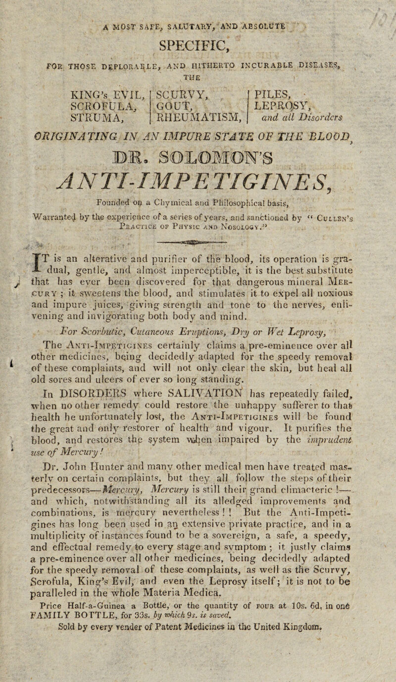 A MOST SAFE, SALUTARY, AMD ABSOLUTE SPECIFIC, FOR THOSE DEPLORABLE, AND HITHERTO INCURABLE .DISEASES, THE KING’S EVIL, SCROFULA, STRUMA, SCURVY, GOUT RHEUMATISM, PILES, LEPROSY, and all Disorders ORIGINATING IN AN IMPURE STATE OF THE BLOOD? DR. SOLOMON'S ANTI-IMP E TWINES, Founded on a Chymical and Philosophical basis. Warranted by the experience of a series of years, and sanctioned by “ Cullen’s Practice of Physic and Nosology.51 IT is an alterative and purifier of the blood, its operation is gra¬ dual, gentle, and almost imperceptible, it is the best substitute J that has ever been discovered for that dangerous mineral Mer¬ cury ; it sweetens the blood, and stimulates it to expel all noxious and impure juices, giving strength and tone to the nerves, enli¬ vening and invigorating both body and mind. For Scorbutic, Cutaneous Eruptions, Dry or Wet Leprosy, The Anti-Impetigines certainly claims a pre-eminence over all other medicines, be.ing decidedly adapted for the speedy removal of these complaints, and will not only clear the skin, but heal all old sores and ulcers of ever so long standing. In DISORDERS where SALIVATION has repeatedly failed, when no other remedy could restore the unhappy sufferer to thafe health he unfortunately lost, the Anti-Impetjgines will be found the great and only restorer of health and vigour. It purifies the blood, and restores thp system wRen impaired by the imprudent use of Mercury ! Dr. John Hunter and many other medical men have treated mas¬ terly on certain complaints, but they all follow the steps of their predecessors—Mercury, Mercury is still their grand climacteric !—- and which, notwithstanding all its alledged improvements and combinations, is mercury nevertheless ! ! But the Anti-Impeti- gines has long been used in gn extensive private practice, and in a multiplicity of instances found to be a sovereign, a safe, a speedy, and effectual remedy to every stage and symptom ; it justly claims a pre-eminence over all other medicines, being decidedly adapted for the speedy removal of these complaints, as well as the Scurvy, Scrofula, King’s Evil, and even the Leprosy itself; it is not to be paralleled in the whole Materia Medica. Price Half-a-Guinea a Bottle, or the quantity of four at 10s. 6d, in on6 FAMILY BOTTLE, for 33s. by which 9s. is saved. Sold by every vender of Patent Medicines in the United Kingdom*