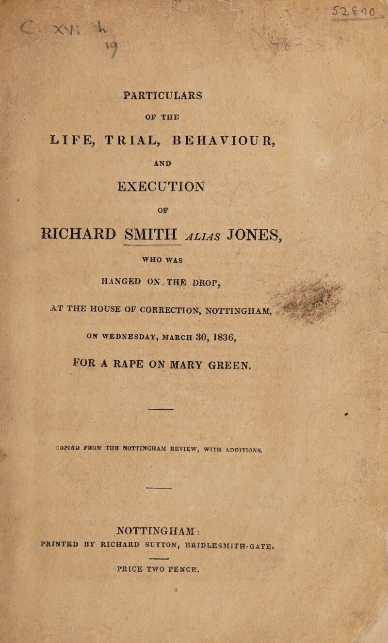 OF THE LIFE, TRIAL, BEHAVIOUR, AND EXECUTION OF RICHARD SMITH ALIAS JONES WHO WAS HANGED ON THE DROP, AT THE HOUSE OF CORRECTION, NOTTINGHAM, ON WEDNESDAY, MARCH 30, 1836, FOR A RAPE ON MARY GREEN. COPIED FROM TUB NOTTINGHAM REVIEW, WITH ADDITIONS. NOTTINGHAM: PRfNTED BY RICHARD SUTTON, BRIDLE SMITH-GATE. PRICE TWO PENCE.