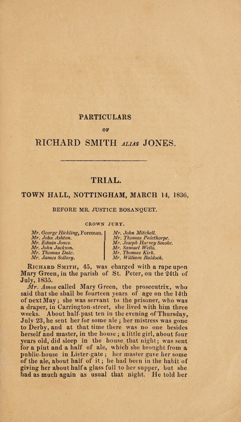 OF RICHARD SMITH alias JONES- TRIAL. TOWN HALL, NOTTINGHAM, MARCH 14, 1836, BEFORE MR. JUSTICE BOSANQUET. CROWN JURY. Mr. George Hickling, Foreman. Mr. John Ashton. Mr. Edwin Jones. Mr. John Jackson. Mr. Thomas Dale. Mr. James Sollory. Mr. John Mitchell. Mr. Thomas Pnlethorpe. Mr, Joseph Harvey Smofce. Mr. Samuel Wells. Mr. Thomas Kirk. Mr. William Baldock. Richard Smith, 45, was charged with a rape upon Mary Green, in the parish of St. Peter, on the 24th of July, 1835. Mr. Amos called Mary Green, the prosecutrix, who said that she shall be fourteen years of age on the 14th of next May; she was servant to the prisoner, who was a draper, in Carrington-street, she lived with him three weeks. About half-past ten in the evening of Thursday, July 23, he sent her for some ale ; her mistress was gone to Derby, and at that time there was no one besides herself and master, in the house ; a little girl, about four years old, did sleep in the house that night; was sent for a pint and a half of ale, which she brought from a public-house in Lister-gate ; her master gave her some of the ale, about half of it; he had been in the habit of giving her about half a glass full to her supper, but she had as much again as usual that night. He told her