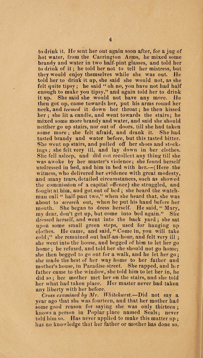 to drink it. He sent her out again soon after, for a jug of hot water, from the Carrington Arms, he mixed some brandy and water in two half-pint glasses, and told her to drink of it; he told her not to tell her mistress, but they would enjoy themselves while she was out. He told her to drink it up, she said she would not, as she felt quite tipsy; he said “ oh no, you have not bad half enough to make you tipsy,” and again told her to drink it up. She said she would not have any more. He then got up, came towards her, put his arms round her neck, and teemed it down her throat; he then kissed her ; she lit a candle, and went towards the stairs; he mixed some more brandy and water, and said she should neither go up stairs, nor out of doors, till she had taken some more ; she felt afraid, and drank it. She had tasted brandy and water before, but this tasted bitter. She went up stairs, and pulled off her shoes and stock¬ ings ; she felt very ill, and lay down in her clothes. She fell asleep, and did not recollect any thing till she was awoke by her master’s violence; she found herself undressed in bed, and him in bed with her.—(Here the witness, who delivered her evidence with great modesty, and many tears,detailed circumstances, such as showed the commission of a capital offence) she struggled, and fought at him, and got out of bed ; she heard the watch¬ man call “ half-past two,” when she heard that, she was about to screech out, when he put his hand before her mouth. She began to dress herself. He said, “ Mary, my dear, don’t get up, but come into bed again.” She dressed herself, and went into the back yard ; she sat upon some small green steps, used for hanging up clothes. He came, and said, “ Come in, you will take cold;” she remained out half-an-hour, and felt very ill ; she went into the house, and begged of him to let her go home ; he refused, and told her she should not go home; she then begged to go out for a walk, and he let her go; she made the best of her way home to her father and mother’s bouse, in Paradise-street. She rapped, and her father came to the window, she told him to let her in, he did so ; her mother met her on the stairs, and she told her what had taken place. Her master never had taken any liberty with her before. Cross examined hy Mr. Whitehiirst.—Did not say a year ago that she was fourteen, and that her mother had some good reason for saying she was only thirteen ; knows a person in Poplar place named Seals; never told him so. Has never applied to make this matter up ; has no knowledge that her father or mother has done so.