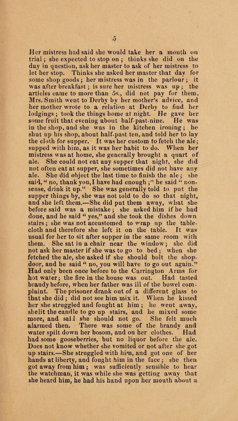 Her mistress had said she would take her a month on trial; she expected to stop on ; thinks she did on the day in question, ask her master to ask of her mistress to let her stop. Thinks she asked her master that day fov some shop goods; her mistress was in the parlour; it was after breakfast; is sure her mistress was up ; the articles came to more than 5s., did not pay for them. Mrs. Smith went to Derby by her mother’s advice, and her mother wrote to a relation at Derby to find her lodgings ; took the things home at night. He gave her some fruit that evening about half-past-nine. He was in the shop, and she was in the kitchen ironing; he shut up his shop, about half-past ten, and told her to lay the cloth for supper. It was her custom to fetch the ale; supped with him, as it was her habit to do. When her mistress was at home, she generally brought a quart of ale. She could not eat any supper that night, she did not often eat at supper, she sometimes did not have any ale. She did object the last time to finish the ale; she said, “ no, thank you, I have had enough ;” he said “ non¬ sense, drink it up.” She was generally told to put the supper things by, she was not told to do so that night, and she left them.—She did put them away, what she before said was a mistake; she asked him if he had done, and he said “ yes,” and she took the dishes down stairs; she was not accustomed to wrap up the table¬ cloth and therefore she left it on the table. It was usual for her to sit after supper in the same room with them. She sat in a chair near the window?; she did not ask her master if she was to go to bed ; when she fetched the ale, she asked if she should bolt the shop- door, and he said “ no, you will have to go out again.” Had only been once before to the Carrington Arms for hot water; the fire in the house was out. Had tasted brandy before, when her father was ill of the bowel com¬ plaint. The prisoner drank out of a different glass to that she did ; did not see him mix it. When he kissed her she struggled and fought at him ; he went away, shelit the candle to go up stairs, and he mixed some more, and said she should not go. She felt much alarmed then. There was some of the brandv and * water spilt down her bosom, and on her clothes. Had had some gooseberries, but no liquor before the ale. Does not know whether she vomited or not after she got up stairs.—She struggled with him, and got one of her hands at liberty, and fought him in the face ; she then got away from him; was sufficiently sensible to hear the watchman, it was while she was getting away that she heard him, he had his hand upon her mouth about a