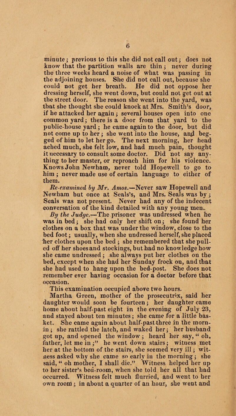 minute; previous to this she did not call out; does not know that the partition walls are thin; never during the three weeks heard a noise of what was passing in the adjoining houses. She did not call out, because she could not get her breath. He did not oppose her dressing herself, she went down, but could not get out at the street door. The reason she went into the yard, wras that she thought she could knock at Mrs. Smith’s door, if he attacked her again ; several houses open into one common yard; there is a door from that yard to the public-house yard; he came again to the door, but did not come up to her; she went into the house, and beg¬ ged of him to let her go. The next morning, her head ached much, she felt low, and had much pain, thought it necessary to consult some doctor. Did not say any¬ thing to her master, or reproach him for his violence. Knows John Newham, never told Hopewell to go to him ; never made use of certain language to either of them. Re-examined by Mr. Amos.—Never saw Hopewell and Newham but once at Seals’s, and Mrs. Seals was by; Seals was not present. Never had any of the indecent conversation of the kind detailed with any young men. By the Judge.—The prisoner was undressed when he was in bed; she had only her shift on; she found her clothes on a box that was under the window, close to the bed foot; usually, when she undressed herself, she placed her clothes upon the bed ; she remembered that she pull¬ ed off her shoes and stockings, but had no knowledge how she came undressed; she always put her clothes on the bed, except when she had her Sunday frock on, and that she had used to hang upon the bed-post. She does not remember ever having occasion for a doctor before that occasion. This examination occupied above two hours. Martha Green, mother of the prosecutrix, said her daughter would soon be fourteen; her daughter came home about half-past eight in the evening of July 23, and stayed about ten minutes; she came for a little bas¬ ket. She came again about half-past three in the morn- in ; she rattled the latch, and waked her; her husband got up, and opened the window; heard her say, “ oh, father, let me in ;” he went down stairs; witness met her at the bottom of the stairs, she seemed very ill; wit¬ ness asked why she came so early in the morning ; she said, “ oh mother, I shall die.” Witness helped her up to her sister’s bed-room, when she told her all that had occurred. Witness felt much flurried, and w'ent to her own rooni; in about a quarter of an hour, she went and