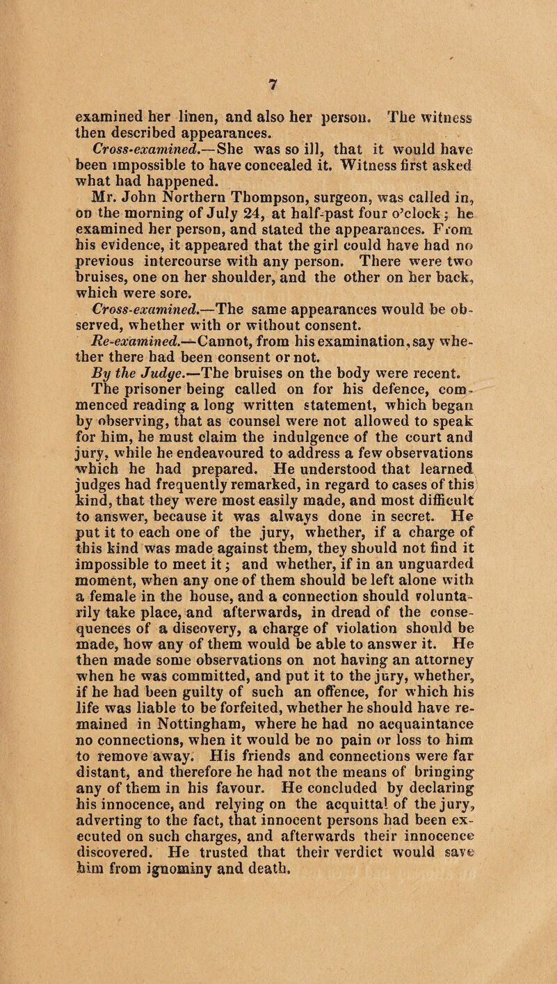 examined her linen, and also her person. The witness then described appearances. Cross-examined.— She was so ill, that it would have been impossible to have concealed it. Witness first asked what had happened. Mr. John Northern Thompson, surgeon, was called in, on the morning of July 24, at half-past four o’clock; he examined her person, and stated the appearances. Fiona his evidence, it appeared that the girl could have had no previous intercourse with any person. There were two bruises, one on her shoulder, and the other on her back, which were sore. Cross-examined.—The same appearances would be ob¬ served, whether with or without consent. Re-examined.-— Cannot, from his examination, say whe¬ ther there had been consent or not. By the Judge.—The bruises on the body were recent. The prisoner being called on for his defence, com¬ menced reading a long written statement, which began by observing, that as counsel were not allowed to speak for him, he must claim the indulgence of the court and jury, while he endeavoured to address a few observations which he had prepared. He understood that learned judges had frequently remarked, in regard to cases of this kind, that they were most easily made, and most difficult to answer, because it was always done in secret. He put it to each one of the jury, whether, if a charge of this kind was made against them, they should not find it impossible to meet it; and whether, if in an unguarded moment, when any one of them should be left alone with a female in the house, and a connection should volunta- rily take place, and afterwards, in dread of the conse¬ quences of a discovery, a charge of violation should be made, how any of them would be able to answer it. He then made some observations on not having an attorney when he was committed, and put it to the jury, whether, if he had been guilty of such an offence, for which his life was liable to be forfeited, whether he should have re¬ mained in Nottingham, where he had no acquaintance no connections, when it would be no pain or loss to him to remove away. His friends and connections were far distant, and therefore he had not the means of bringing any of them in his favour. He concluded by declaring his innocence, and relying on the acquittal of the jury, adverting to the fact, that innocent persons had been ex¬ ecuted on such charges, and afterwards their innocence discovered. He trusted that their verdict would save him from ignominy and death.