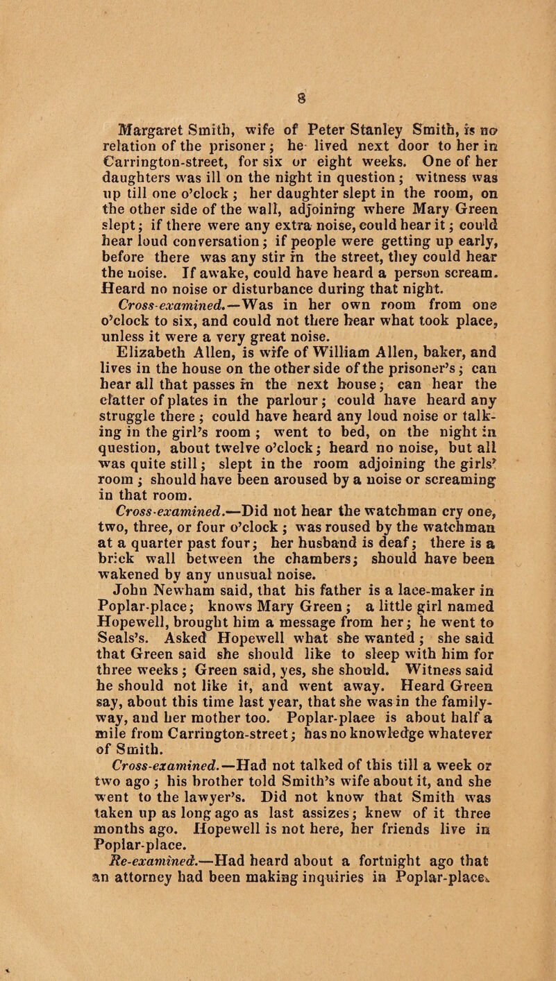 Margaret Smith, wife of Peter Stanley Smith, is no relation of the prisoner; he lived next door to her in Carrington-street, for six or eight weeks. One of her daughters was ill on the night in question; w itness was up till one o’clock ; her daughter slept in the room, on the other side of the wall, adjoining where Mary Green slept; if there were any extra noise, could hear it; could hear loud conversation; if people were getting up early, before there was any stir in the street, they could hear the noise. If awake, could have heard a person scream. Heard no noise or disturbance during that night. Cross-examined,.—Was in her own room from one o’clock to six, and could not there hear what took place, unless it were a very great noise. Elizabeth Allen, is wife of William Allen, baker, and lives in the house on the other side of the prisoner’s; can hear all that passes in the next house; can hear the clatter of plates in the parlour; could have heard any struggle there ; could have heard any loud noise or talk¬ ing in the girl’s room ; wrent to bed, on the night in question, about twxlve o’clock; heard no noise, but all was quite still; slept in the room adjoining the girls’ room ; should have been aroused by a noise or screaming in that room. Cross-examined.—Did not hear the watchman cry one, two, three, or four o’clock ; was roused by the watchman at a quarter past four; her husband is deaf; there is a brick wall between the chambers; should have been wakened by any unusual noise. John Newham said, that his father is a lace-maker in Poplar-place; knows Mary Green ; a little girl named Hopewell, brought him a message from her; he went to Seals’s. Asked Hopewell what she wanted ; she said that Green said she should like to sleep with him for three weeks ; Green said, yes, she should. Witness said he should not like it, and went away. Heard Green say, about this time last year, that she was in the family- wray, and her mother too. Poplar-plaee is about half a mile from Carrington-street; has no knowledge whatever of Smith. Cross-examined.—Had not talked of this till a week or two ago ; his brother told Smith’s wife about it, and she went to the lawyer’s. Did not know that Smith was taken up as long ago as last assizes; knew of it three months ago. Hopewell is not here, her friends live in Poplar-place. Re-examined.—Had heard about a fortnight ago that an attorney had been making inquiries in Poplar-place^