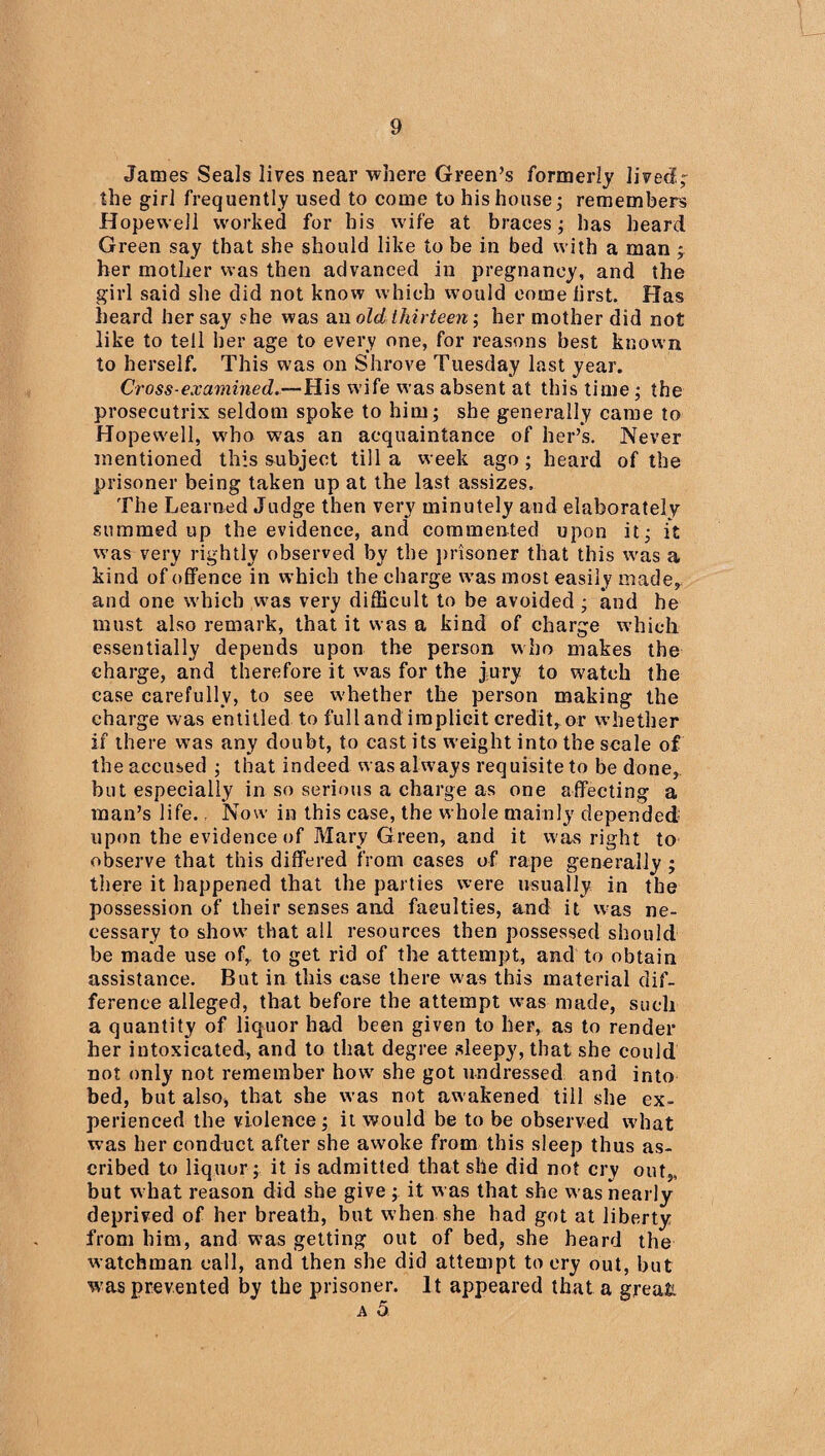 James Seals lives near where Green’s formerly lived,- the girl frequently used to come to his house; remembers Hopewell worked for his wife at braces; has heard Green say that she should like to be in bed with a man y her mother was then advanced in pregnancy, and the girl said she did not know which would eomeiirst. Has heard her say she was an old thirteenher mother did not like to tell her age to every one, for reasons best known to herself. This was on Shrove Tuesday last year. Cross-examined.—His wife was absent at this time; the prosecutrix seldom spoke to him; she generally came to Hopewell, who was an acquaintance of her’s. Never mentioned this subject till a week ago; heard of the prisoner being taken up at the last assizes. The Learned Judge then very minutely and elaborately summed up the evidence, and commented upon it; it was very rightly observed by the prisoner that this was a kind of offence in which the charge was most easily made, and one which was very difficult to be avoided ; and he must also remark, that it was a kind of charge which essentially depends upon the person who makes the charge, and therefore it was for the jury to watch the case carefully, to see whether the person making the charge was entitled to full and implicit credit, or whether if there was any doubt, to cast its weight into the scale of the accused ; that indeed was always requisite to be done, but especially in so serious a charge as one affecting a man’s life., Now in this case, the whole mainly depended upon the evidence of Mary Green, and it was right to observe that this differed from cases of rape generally ; there it happened that the parties were usually in the possession of their senses and faculties, and it was ne¬ cessary to show that all resources then possessed should be made use of, to get rid of the attempt, and to obtain assistance. But in this case there was this material dif¬ ference alleged, that before the attempt was made, such a quantity of liquor had been given to her, as to render her intoxicated, and to that degree sleepy, that she could not only not remember how she got undressed and into bed, but also* that she was not awakened till she ex¬ perienced the violence; it would be to be observed what was her conduct after she awoke from this sleep thus as¬ cribed to liquor; it is admitted that she did not cry out,, but w hat reason did she give ; it was that she was nearly deprived of her breath, but when she had got at liberty from him, and was getting out of bed, she heard the watchman call, and then she did attempt to cry out, but w'as prevented by the prisoner. It appeared that a great