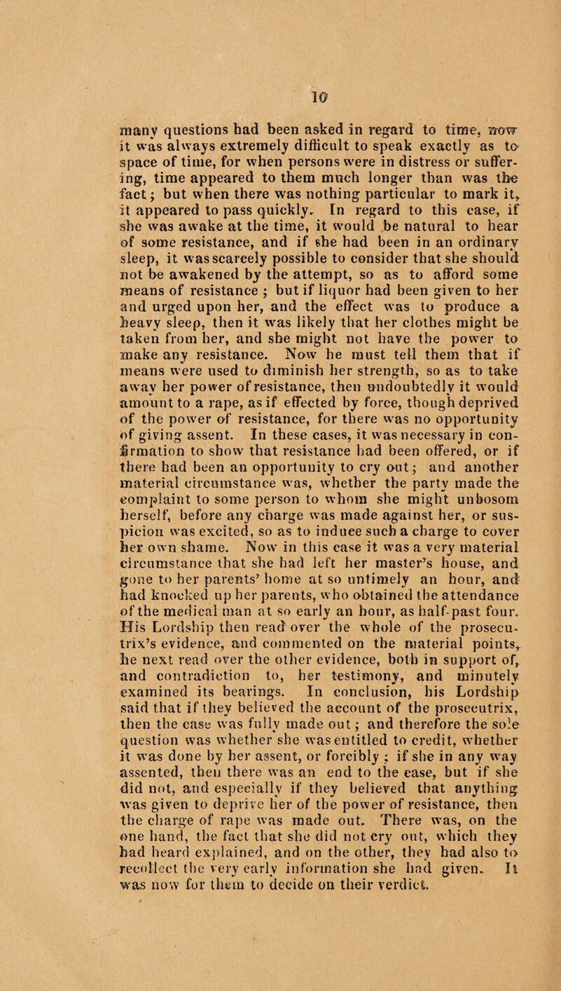 many questions had been asked in regard to time, uovr it was always extremely difficult to speak exactly as to space of time, for when persons were in distress or suffer¬ ing, time appeared to them much longer than was the fact; but when there was nothing particular to mark it,, it appeared to pass quickly. In regard to this case, if she was awake at the time, it would be natural to hear of some resistance, and if she had been in an ordinary sleep, it w as scarcely possible to consider that she should not be awakened by the attempt, so as to afford some means of resistance ; but if liquor had been given to her and urged upon her, and the effect was to produce a heavy sleep, then it was likely that her clothes might be taken from her, and she might not have the power to make any resistance. Now7 he must tell them that if means were used to diminish her strength, so as to take away her power of resistance, then undoubtedly it would amount to a rape, as if effected by force, though deprived of the power of resistance, for there was no opportunity of giving assent. In these cases, it w7as necessary in con¬ firmation to show that resistance had been offered, or if there had been an opportunity to cry out; and another material circumstance was, whether the party made the complaint to some person to whom she might unbosom herself, before any charge was made against her, or sus¬ picion was excited, so as to induce such a charge to cover her own shame. Now in this case it was a very material circumstance that she had left her master’s house, and gone to her parents’home at so untimely an hour, and had knocked up her parents, who obtained the attendance of the medical man at so early an hour, as half-past four. His Lordship then read over the whole of the prosecu¬ trix’s evidence, and commented on the material points^ he next read over the other evidence, both in support of, and contradiction to, her testimony, and minutely examined its bearings. In conclusion, his Lordship said that if they believed the account of the prosecutrix, then the case was fully made out; and therefore the sole question was whether she was entitled to credit, whether it was done by her assent, or forcibly ; if she in any way assented, then there was an end to the case, but if she did not, and especially if they believed that anything w’as given to deprive her of the power of resistance, then the charge of rape was made out. There was, on the one hand, the fact that she did not cry out, which they had heard explained, and on the other, they had also to recollect the very early information she had given. li was now for them to decide on their verdict.