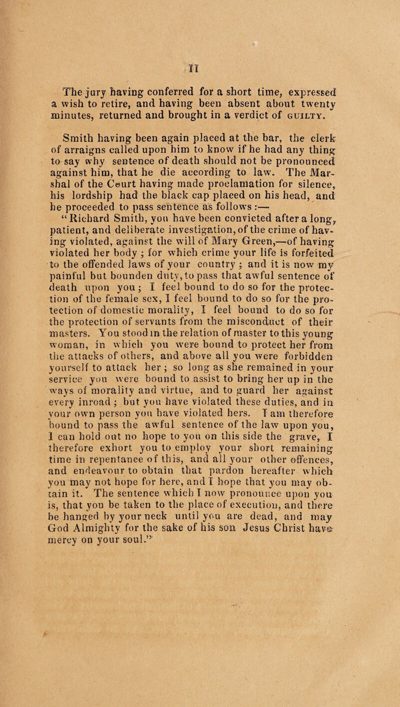 The jury having conferred for a short time, expressed a wish to retire, and having been absent about twenty minutes, returned and brought in a verdict of guilty. Smith having been again placed at the bar, the clerk of arraigns called upon him to know if he had any thing to say why sentence of death should not be pronounced against him, that he die according to law. The Mar¬ shal of the Court having made proclamation for silence, his lordship had the black cap placed on his head, and he proceeded to pass sentence as follows “ Richard Smith, you have been convicted after a long, patient, and deliberate investigation, of the crime of hav¬ ing violated, against the will of Mary Green,—of having violated her body ; for which crime your life is forfeited to the offended laws of your country ; and it is now my painful but bounden duty, to pass that awful sentence of death upon you ; I feel bound to do so for the protec¬ tion of the female sex, I feel bound to do so for the pro¬ tection of domestic morality, I feel bound to do so for the protection of servants from the misconduct of their masters. You stood in the relation of master to this young woman, in which you were bound to protect her from the attacks of others, and above all you were forbidden yourself to attack her ; so long as she remained in your service you were bound to assist to bring her up in the w’ays of morality and virtue, and to guard her against every inroad ; but you have violated these duties, and in your own person you have violated hers. I am therefore bound to pass the awfful sentence of the law upon you, 1 can hold out no hope to you on this side the grave, I therefore exhort you to employ your short remaining time in repentance of this, and all your other offences, and endeavour to obtain that pardon hereafter which you may not hope for here, and I hope that you may ob¬ tain it. The sentence which I now pronounce upon you is, that you be taken to the place of execution, and there be hanged by your neck until you are dead, and may God Almighty for the sake of his son Jesus Christ have mercy on your souk’5