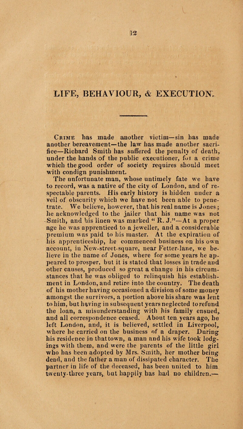 LIFE, BEHAVIOUR, & EXECUTION, Crime has made another victim—sin has made another bereavement—the law has made another sacri¬ fice—Richard Smith has suffered the penalty of death, under the hands of the public executioner, fur a crime which the good order of society requires should meet with condign punishment. The unfortunate man, whose untimely fate we have to record, was a native of the city of London, and of re¬ spectable parents. His early history is hidden under a veil of obscurity which we have not been able to pene¬ trate. We believe, however, that his real name is Jones; he acknowledged to the jailer that his name was not Smith, and his linen was marked “ R. J.”—At a proper age he was apprenticed to a jeweller, and a considerable premium was paid to his master. At the expiration of his apprenticeship, he commenced business on his own account, in New-street-square, near Fetter-lane, we be¬ lieve in the name of Jones, where for some years he ap¬ peared to prosper, but it is stated that losses in trade and other causes, produced so great a change in his circum¬ stances that he was obliged to relinquish his establish¬ ment in London, and retire into the country. The death of his mother having occasioned a division of some money amongst the survivors, a portion above his share was lent to him, but having in subsequent years neglected torefund the loan* a misunderstanding with his family ensued, and all correspondence ceased. About ten years ago, be left London, and, it is believed, settled in Liverpool, where he carried on the business of a draper. During his residence in thattown, a man and his wife took lodg¬ ings with them, and were the parents of the little girl who has been adopted by Mrs. Smith, her mother being dead, and the father a man of dissipated character. The partner in life of the deceased, has been united to him twenty-three years, but happily has had no children.—