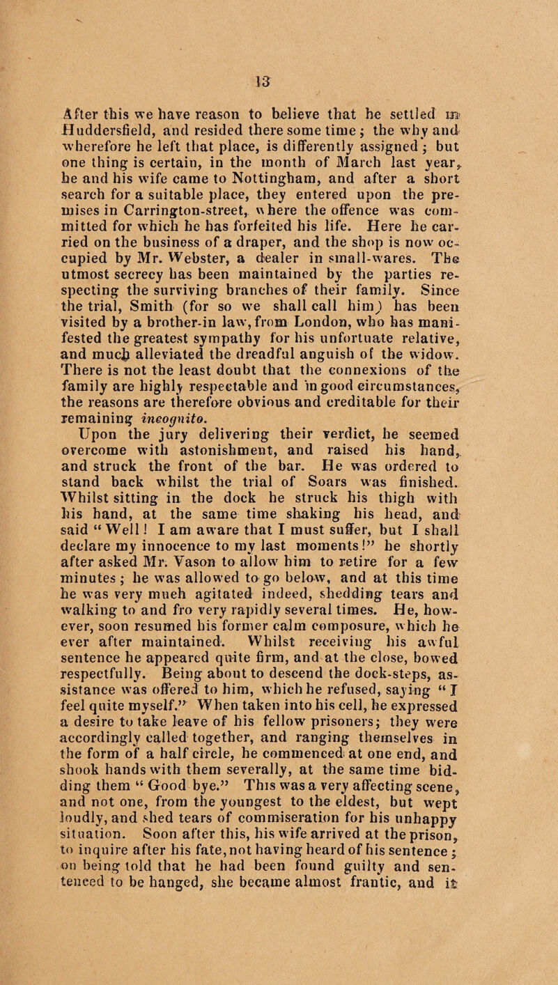 After this we have reason to believe that he settled Huddersfield, and resided there some time ; the why and wherefore he left that place, is differently assigned ; but one thing is certain, in the month of March last year,, he and his wife came to Nottingham, and after a short search for a suitable place, they entered upon the pre¬ mises in Carrington-street, w here the offence was com¬ mitted for which he has forfeited his life. Here he car¬ ried on the business of a draper, and the shop is now oc¬ cupied by Mr. Webster, a dealer in small-wares. The utmost secrecy has been maintained by the parties re¬ specting the surviving branches of their family. Since the trial, Smith (for so we shall call himjl has been visited by a brother-in law,from London, who has mani¬ fested the greatest sympathy for his unfortuate relative, and much alleviated the dreadful anguish of the widow. There is not the least doubt that the connexions of the family are highly respectable and in good circumstances, the reasons are therefore obvious and creditable for their remaining incognito. Upon the jury delivering their verdict, he seemed overcome with astonishment, and raised his hand, and struck the front of the bar. He was ordered to stand back whilst the trial of Soars was finished. Whilst sitting in the dock he struck his thigh with his hand, at the same time shaking his head, and said “ Weil! I am aware that I must suffer, but I shall declare my innocence to my last moments!” he shortly after asked Mr. Vason to allow' him to retire for a few minutes ; he was allowed to go below, and at this time he was very much agitated indeed, shedding tears and walking to and fro very rapidly several times. He, how¬ ever, soon resumed his former calm composure, which he ever after maintained. Whilst receiving his awful sentence he appeared quite firm, and at the close, bowed respectfully. Being about to descend the dock-steps, as¬ sistance was offered to him, which he refused, saying “ I feel quite myself.” When taken into his cell, he expressed a desire to take leave of his fellow prisoners; they were accordingly called together, and ranging themselves in the form of a half circle, he commenced at one end, and shook hands w'ith them severally, at the same time bid¬ ding them “ Good bye.” This was a very affecting scene, and not one, from the youngest to the eldest, but wept loudly, and shed tears of commiseration for his unhappy situation. Soon after this, his w ife arrived at the prison, to inquire after his fate, not having heard of his sentence ; on being told that he had been found guilty and sen¬ tenced to be hanged, she became almost frantic, and it
