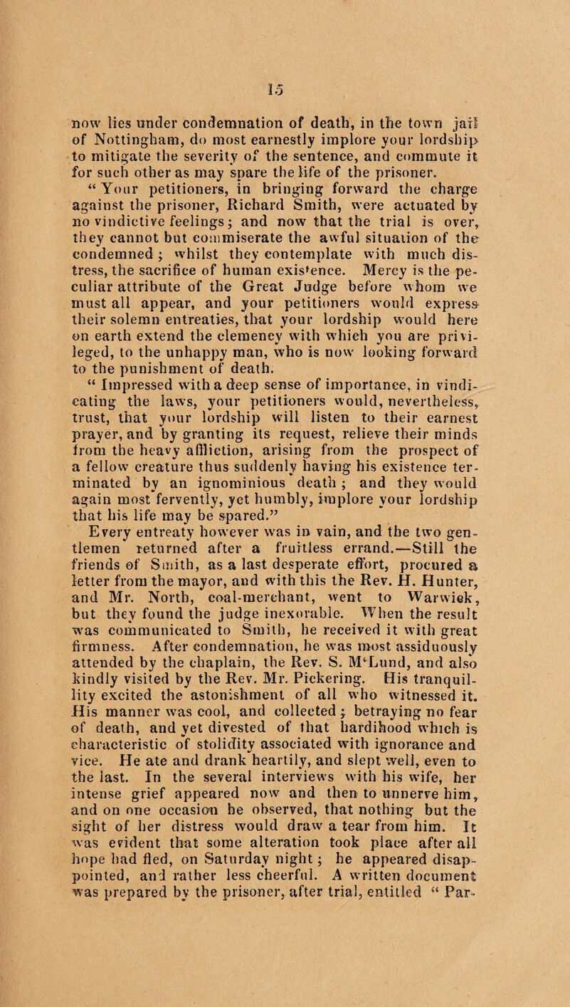 now lies under condemnation of death, in the town jail of Nottingham, do most earnestly implore your lordship to mitigate the severity of the sentence, and commute it for such other as may spare the life of the prisoner. “ Your petitioners, in bringing forward the charge against the prisoner, Richard Smith, were actuated by no vindictive feelings; and now that the trial is over, they cannot but commiserate the awful situation of the condemned ; whilst they contemplate with much dis¬ tress, the sacrifice of human existence. Mercy is the pe¬ culiar attribute of the Great Judge before whom we must all appear, and your petitioners would express their solemn entreaties, that your lordship would here on earth extend the clemency with which you are privi¬ leged, to the unhappy man, who is now' looking forward to the punishment of death. “ Impressed with a deep sense of importance, in vindi¬ cating the laws, your petitioners would, nevertheless, trust, that your lordship wdll listen to their earnest prayer, and by granting its request, relieve their minds from the heavy affliction, arising from the prospect of a fellow creature thus suddenly having his existence ter¬ minated by an ignominious death ; and they would again most fervently, yet humbly, implore your lordship that his life may be spared.” Every entreaty however was in vain, and the two gen¬ tlemen returned after a fruitless errand.—Still the friends of Smith, as a last desperate effort, procured a letter from the mayor, and with this the Rev. H. Hunter, and Mr. North, coal-merchant, went to Warwick, but they found the judge inexorable. When the result was communicated to Smith, he received it with great firmness. After condemnation, he was most assiduously attended by the chaplain, the Rev. S. M‘Lund, and also kindly visited by the Rev. Mr. Pickering. His tranquil¬ lity excited the astonishment of all w’ho witnessed it. His manner w^as cool, and collected j betraying no fear of death, and yet divested of that hardihood which is characteristic of stolidity associated with ignorance and vice. He ate and drank heartily, and slept well, even to the last. In the several interviews with his wife, her intense grief appeared now and then to unnerve him, and on one occasion he observed, that nothing but the sight of her distress would draw' a tear from him. It was evident that some alteration took place after all hope had fled, on Saturday night; he appeared disap¬ pointed, and rather less cheerful. A written document was prepared by the prisoner, after trial, entitled “ Par-