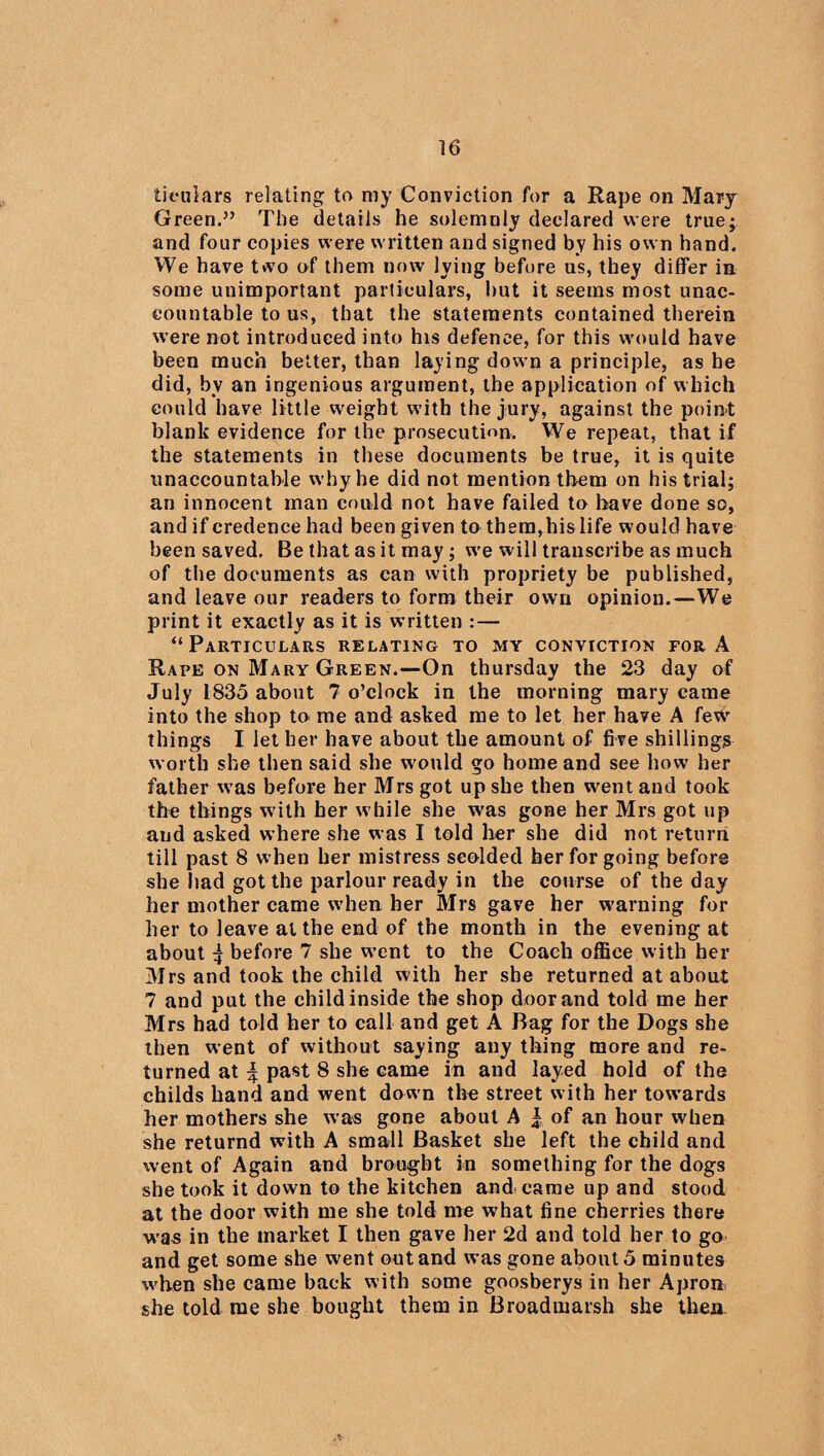 tieulars relating to my Conviction for a Rape on Mary Green.” The details he solemnly declared were true; and four copies were written and signed by his own hand. We have two of them now lying before us, they differ in some unimportant particulars, hut it seems most unac¬ countable to us, that the statements contained therein were not introduced into his defence, for this would have been much better, than laying down a principle, as he did, by an ingenious argument, the application of which could have little weight with the jury, against the point blank evidence for the prosecution. We repeat, that if the statements in these documents be true, it is quite unaccountable why he did not mention them on his trial; an innocent man could not have failed to have done so, and if credence had been given to them,his life would have been saved. Be that as it may; w-e will transcribe as much of the documents as can with propriety be published, and leave our readers to form their own opinion.—We print it exactly as it is written :— “Particulars relating to my conviction for A Rape on Mary Green.—On thursday the 23 day of July 1835 about 7 o’clock in the morning mary came into the shop to me and asked me to let her have A few things I let her have about the amount of five shillings worth she then said she w ould go home and see how her father w as before her Mrs got up she then w^ent and took the things with her w hile she was gone her Mrs got up and asked where she was I told her she did not return till past 8 when her mistress scolded her for going before she had got the parlour ready in the course of the day her mother came when her Mrs gave her warning for her to leave at the end of the month in the evening at about 5 before 7 she w’ent to the Coach office with her Mrs and took the child with her she returned at about 7 and put the child inside the shop door and told me her Mrs had told her to call and get A Bag for the Dogs she then went of without saying any thing more and re¬ turned at \ past 8 she came in and layed hold of the childs hand and went dow n the street with her towards her mothers she was gone about A | of an hour when she returnd with A small Basket she left the child and went of Again and brought in something for the dogs she took it down to the kitchen and came up and stood at the door with me she told me what fine cherries there was in the market I then gave her 2d and told her to go and get some she went out and was gone about 5 minutes w'hen she came back with some goosberys in her Apron she told me she bought them in Broadmarsh she then.