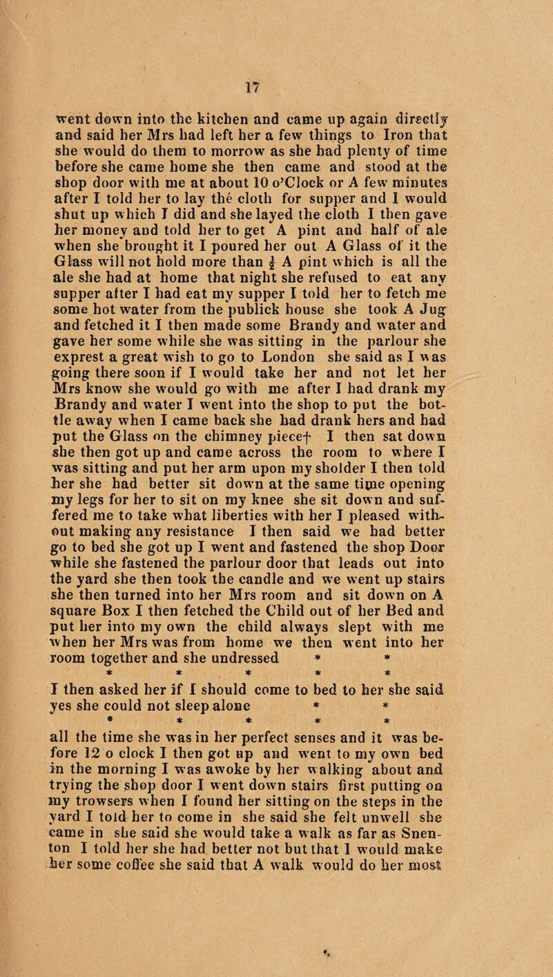 went down into the kitchen and came up again directly and said her Mrs had left her a few things to Iron that she would do them to morrow as she had plenty of time before she came home she then came and stood at the shop door with me at about 10 o’Clock or A few minutes after I told her to lay the cloth for supper and I would shut up which I did and she layed the cloth I then gave her money and told her to get A pint and half of ale when she brought it I poured her out A Glass of it the Glass will not hold more than | A pint which is all the ale she had at home that night she refused to eat any supper after I had eat my supper I told her to fetch me some hotw'ater from the publick house she took A Jug and fetched it I then made some Brandy and water and gave her some while she was sitting in the parlour she exprest a great wish to go to London she said as I was going there soon if I would take her and not let her Mrs know she would go w?ith me after I had drank my Brandy and water I went into the shop to put the bot¬ tle away when I came back she had drank hers and had put the Glass on the chimney piecef I then sat down she then got up and came across the room to where I was sitting and put her arm upon my sholder I then told her she had better sit down at the same time opening my legs for her to sit on my knee she sit down and suf¬ fered me to take what liberties with her I pleased with¬ out making any resistance I then said we had better go to bed she got up I went and fastened the shop Door while she fastened the parlour door that leads out into the yard she then took the candle and we went up stairs she then turned into her Mrs room and sit down on A square Box I then fetched the Child out of her Bed and put her into my own the child always slept with me when her Mrs was from home wre then went into her room together and she undressed * * * * * * * I then asked her if I should come to bed to her she said yes she could not sleep alone * * ***** all the time she was in her perfect senses and it was be¬ fore 12 o clock I then got up and w’ent to my own bed in the morning I was awoke by her w alking about and trying the shop door I went down stairs first putting on my trowsers when I found her sitting on the steps in the yard I told her to come in she said she felt unwell she came in she said she w'ould take a w alk as far as Snen- ton I told her she had better not but that 1 w ould make her some coffee she said that A walk w ould do her most