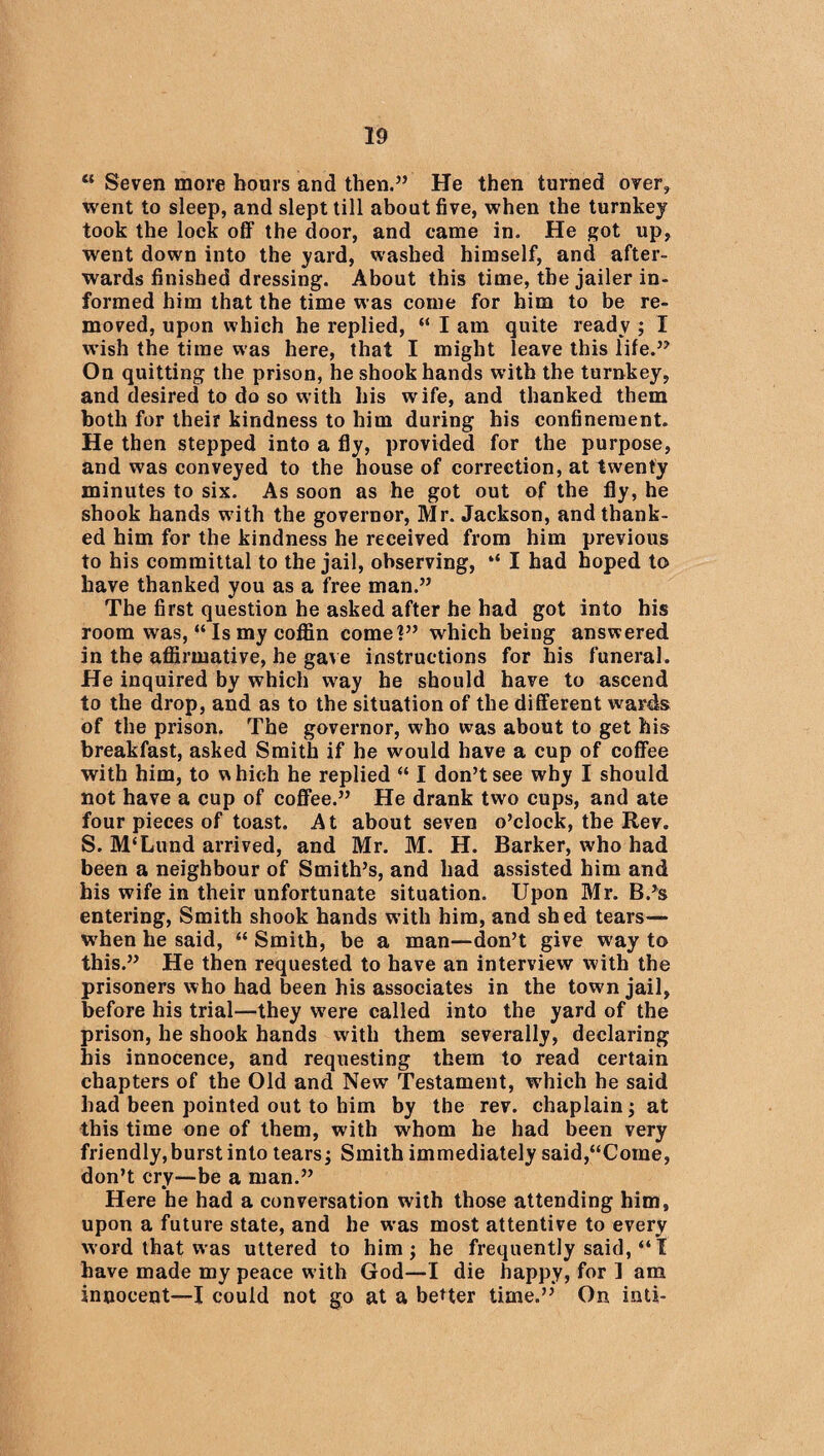 “ Seven more hours and then.” He then turned over, went to sleep, and slept till about five, when the turnkey took the lock off the door, and came in. He got up, went down into the yard, washed himself, and after¬ wards finished dressing. About this time, the jailer in¬ formed him that the time was come for him to be re¬ moved, upon which he replied, “ I am quite ready ; I wish the time was here, that I might leave this life.” On quitting the prison, he shook hands with the turnkey, and desired to do so with his wife, and thanked them both for their kindness to him during his confinement. He then stepped into a fly, provided for the purpose, and was conveyed to the house of correction, at twenty minutes to six. As soon as he got out of the fly, he shook hands with the governor, Mr. Jackson, and thank¬ ed him for the kindness he received from him previous to his committal to the jail, observing, “ I had hoped to have thanked you as a free man.” The first question he asked after he had got into his room was, “ Is my coffin come?” which being answered in the affirmative, he gave instructions for his funeral. He inquired by which way he should have to ascend to the drop, and as to the situation of the different wards of the prison. The governor, who was about to get his breakfast, asked Smith if he would have a cup of coffee with him, to w hich he replied “ I don’t see why I should not have a cup of coffee.” He drank two cups, and ate four pieces of toast. At about seven o’clock, the Rev. S. M‘Lund arrived, and Mr. M. H. Barker, who had been a neighbour of Smith’s, and had assisted him and his wife in their unfortunate situation. Upon Mr. B.*s entering, Smith shook hands with him, and shed tears— when he said, “ Smith, be a man—don’t give way to this.” He then requested to have an interview with the prisoners who had been his associates in the town jail, before his trial—they were called into the yard of the prison, he shook hands with them severally, declaring his innocence, and requesting them to read certain chapters of the Old and New Testament, which he said had been pointed out to him by the rev. chaplain; at this time one of them, with whom he had been very friendly, burst into tears; Smith immediately said,“Come, don’t cry—be a man.” Here he had a conversation with those attending him, upon a future state, and he was most attentive to every word that was uttered to him; he frequently said, “I have made my peace with God—I die happy, for I am innocent—I could not go at a better time.” On inti-