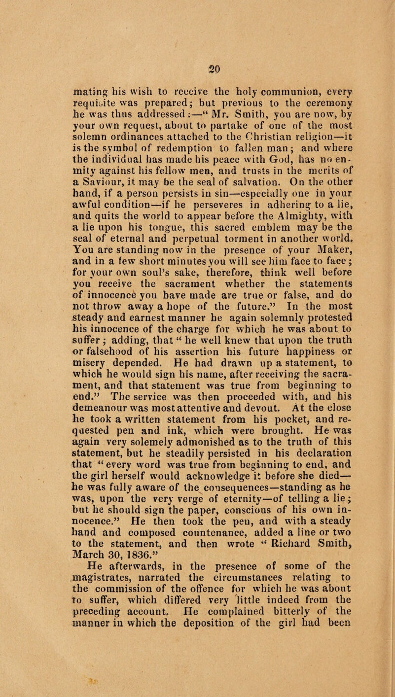 mating his wish to receive the holy communion, every requisite was prepared; but previous to the ceremony he was thus addressed :—“ Mr. Smith, you are now, by your own request, about to partake of one of the most solemn ordinances attached to the Christian religion—it is the symbol of redemption to fallen man ; and where the individual has made his peace with God, has no en¬ mity against his fellow men, and trusts in the merits of a Saviour, it may be the seal of salvation. On the other hand, if a person persists in sin—especially one iu your awful condition—if he perseveres in adhering to a lie, and quits the world to appear before the Almighty, with a lie upon his tongue, this sacred emblem may be the seal of eternal and perpetual torment in another world. You are standing now in the presence of your Maker, and in a few short minutes you will see him face to face; for your own soul’s sake, therefore, think well before you receive the sacrament whether the statements of innocence you have made are true or false, and do not throw away a hope of the future.” In the most steady and earnest manner he again solemnly protested his innocence of the charge for which he was about to suffer ; adding, that “ he well knew that upon the truth or falsehood of his assertion his future happiness or misery depended. He had drawn up a statement, to which he would sign his name, after receiving the sacra¬ ment, and that statement was true from beginning to end.” The service was then proceeded with, and his demeanour was most attentive and devout. At the close he took a written statement from his pocket, and re¬ quested pen and ink, w hich were brought. He was again very solemely admonished as to the truth of this statement, but he steadily persisted in his declaration that “every word was true from beginning to end, and the girl herself would acknowledge it before she died— he was fully aware of the consequences—standing as he was, upon the very verge of eternity—of telling a lie; but he should sign the paper, conscious of his own in¬ nocence.” He then took the pen, and with a steady hand and composed countenance, added a line or two to the statement, and thpn wrote “ Richard Smith, March 30, 1836.” He afterwards, in the presence of some of the magistrates, narrated the circumstances relating to the commission of the offence for which he was about to suffer, which differed very little indeed from the preceding account. He complained bitterly of the manner in which the deposition of the girl had been