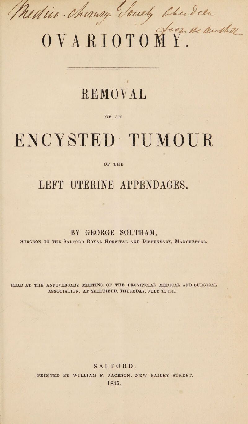 / / //U/> - A 0 V A R10 T 0 Y. REMOVAL OF AN ENCYSTED TUMOUR OF THE LEFT UTERINE APPENDAGES. BY GEORGE SOUTHAM, Surgeon to the Salford Royal Hospital and Dispensary, Manchester. READ AT THE ANNIVERSARY MEETING OF THE PROVINCIAL MEDICAL AND SURGICAL ASSOCIATION, AT SHEFFIELD, THURSDAY, JULY 31, 1845. SALFORD: PRINTED BY WILLIAM F. JACKSON, NEW BAILEY STREET. 1845.