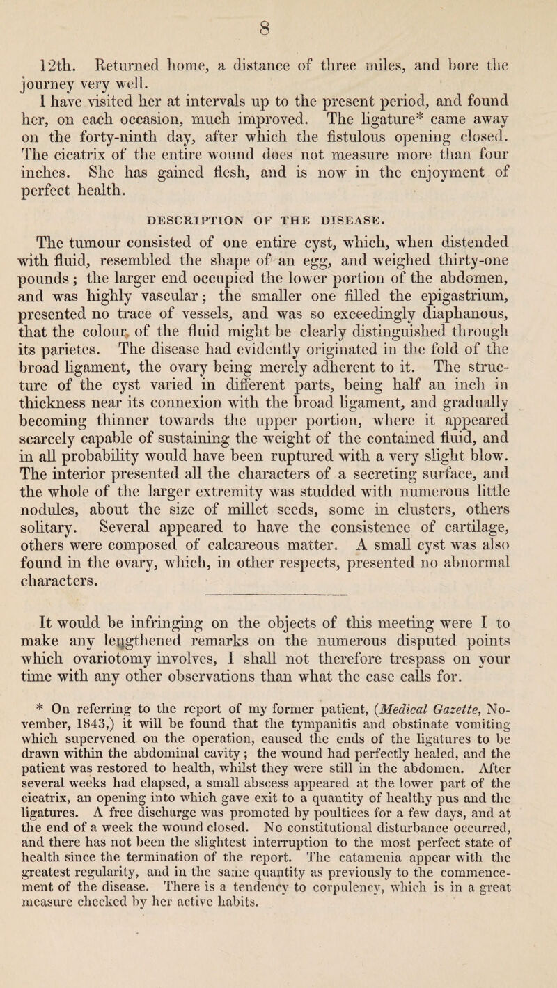 12th. Returned home, a distance of three miles, and bore the journey very well. I have visited her at intervals up to the present period, and found her, on each occasion, much improved. The ligature* came away on the forty-ninth day, after which the fistulous opening closed. The cicatrix of the entire wound does not measure more than four inches. She has gained flesh, and is now in the enjoyment of perfect health. DESCRIPTION OF THE DISEASE. The tumour consisted of one entire cyst, which, when distended with fluid, resembled the shape of an egg, and weighed thirty-one pounds ; the larger end occupied the lower portion of the abdomen, and was highly vascular; the smaller one filled the epigastrium, presented no trace of vessels, and was so exceedingly diaphanous, that the colour, of the fluid might be clearly distinguished through its parietes. The disease had evidently originated in the fold of the broad ligament, the ovary being merely adherent to it. The struc¬ ture of the cyst varied in different parts, being half an inch in thickness near its connexion with the broad ligament, and gradually becoming thinner towards the upper portion, where it appeared scarcely capable of sustaining the weight of the contained fluid, and in all probability would have been ruptured with a very slight blow. The interior presented all the characters of a secreting surface, and the whole of the larger extremity was studded with numerous little nodules, about the size of millet seeds, some in clusters, others solitary. Several appeared to have the consistence of cartilage, others were composed of calcareous matter. A small cyst was also found in the ovary, which, in other respects, presented no abnormal characters. It would be infringing on the objects of this meeting were I to make any lengthened remarks on the numerous disputed points which ovariotomy involves, I shall not therefore trespass on your time with any other observations than what the case calls for. * On referring to the report of my former patient, (Medical Gazette, No¬ vember, 1843,) it will be found that the tympanitis and obstinate vomiting which supervened on the operation, caused the ends of the ligatures to be drawn within the abdominal cavity ; the wound had perfectly healed, and the patient was restored to health, whilst they were still in the abdomen. After several weeks had elapsed, a small abscess appeared at the lower part of the cicatrix, an opening into which gave exit to a quantity of healthy pus and the ligatures. A free discharge was promoted by poultices for a few days, and at the end of a week the wound closed. No constitutional disturbance occurred, and there has not been the slightest interruption to the most perfect state of health since the termination of the report. The catamenia appear with the greatest regularity, and in the same quantity as previously to the commence¬ ment of the disease. There is a tendency to corpulency, which is in a great measure checked by her active habits.
