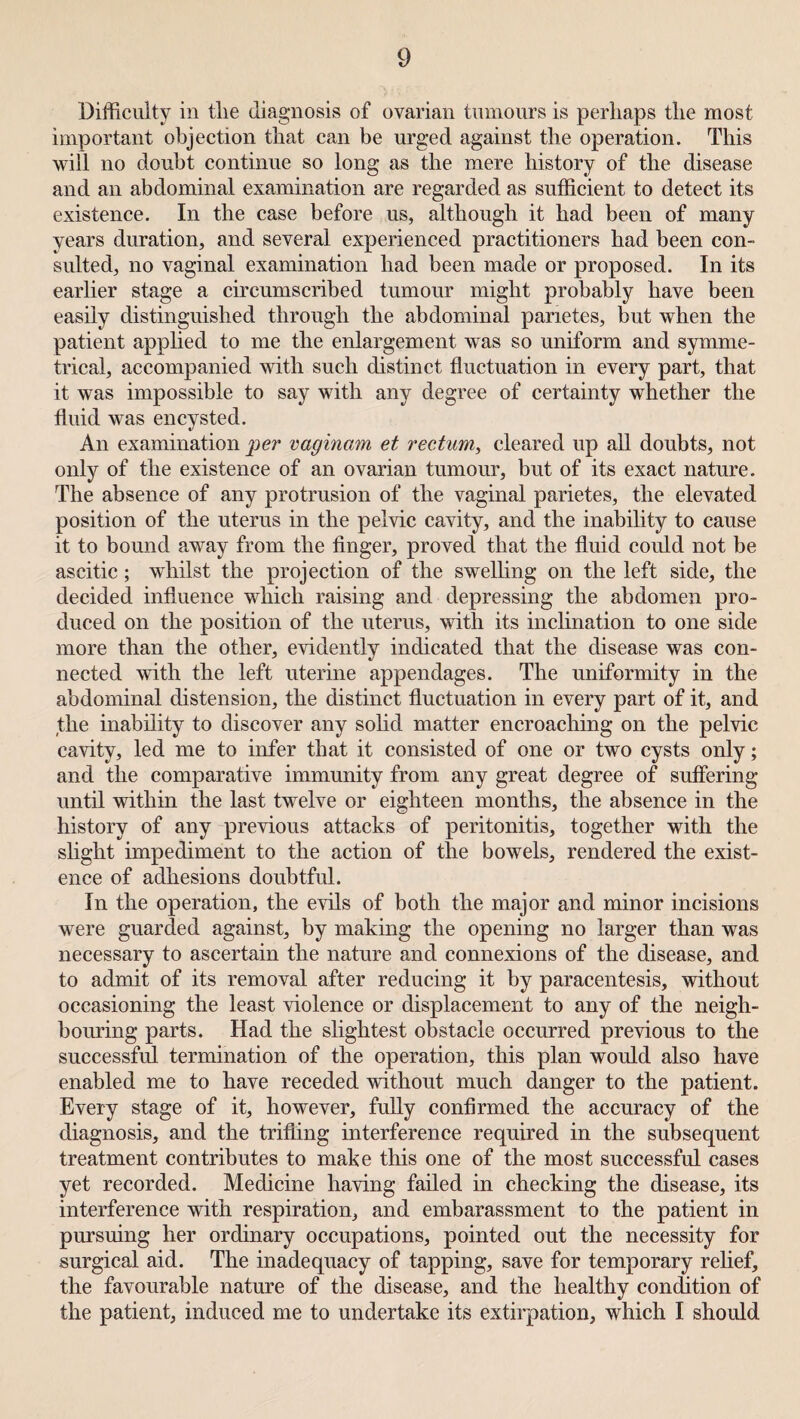 Difficulty in tlie diagnosis of ovarian tumours is perhaps the most important objection that can be urged against the operation. This will no doubt continue so long as the mere history of the disease and an abdominal examination are regarded as sufficient to detect its existence. In the case before us, although it had been of many years duration, and several experienced practitioners had been con¬ sulted, no vaginal examination had been made or proposed. In its earlier stage a circumscribed tumour might probably have been easily distinguished through the abdominal panetes, but when the patient applied to me the enlargement was so uniform and symme¬ trical, accompanied with such distinct fluctuation in every part, that it was impossible to say with any degree of certainty wffiether the fluid was encysted. An examination per vaginam et rectum, cleared up all doubts, not only of the existence of an ovarian tumour, but of its exact nature. The absence of any protrusion of the vaginal parietes, the elevated position of the uterus in the pelvic cavity, and the inability to cause it to bound away from the finger, proved that the fluid could not be ascitic; whilst the projection of the swelling on the left side, the decided influence which raising and depressing the abdomen pro¬ duced on the position of the uterus, with its inclination to one side more than the other, evidently indicated that the disease was con¬ nected with the left uterine appendages. The uniformity in the abdominal distension, the distinct fluctuation in every part of it, and the inability to discover any solid matter encroaching on the pelvic cavity, led me to infer that it consisted of one or two cysts only; and the comparative immunity from any great degree of suffering until within the last twelve or eighteen months, the absence in the history of any previous attacks of peritonitis, together with the slight impediment to the action of the bowels, rendered the exist¬ ence of adhesions doubtful. In the operation, the evils of both the major and minor incisions were guarded against, by making the opening no larger than was necessary to ascertain the nature and connexions of the disease, and to admit of its removal after reducing it by paracentesis, without occasioning the least violence or displacement to any of the neigh¬ bouring parts. Had the slightest obstacle occurred previous to the successful termination of the operation, this plan would also have enabled me to have receded without much danger to the patient. Every stage of it, however, fully confirmed the accuracy of the diagnosis, and the trifling interference required in the subsequent treatment contributes to make this one of the most successful cases yet recorded. Medicine having failed in checking the disease, its interference with respiration, and embarassment to the patient in pursuing her ordinary occupations, pointed out the necessity for surgical aid. The inadequacy of tapping, save for temporary relief, the favourable nature of the disease, and the healthy condition of the patient, induced me to undertake its extirpation, which I should