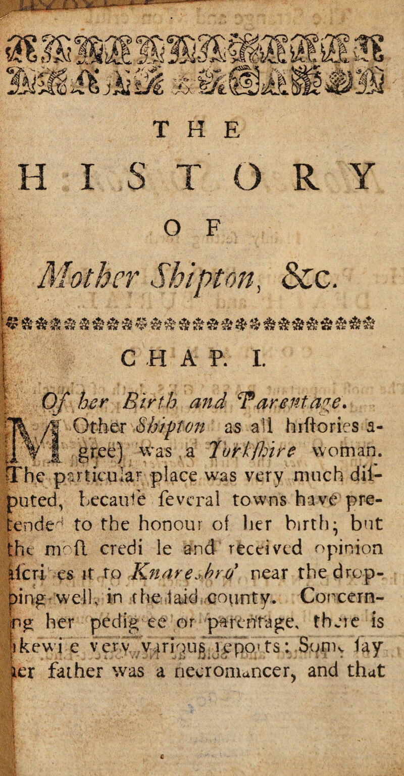 m-Mim THE H I S T O R Y O F Vi r <jt on, &c. C H A ft- I. Of her Birth and F arenta^e* Otto Sb/pfon as all hiftories a- | jf gr.ee) was a 7vrkfhire woman. fThe particular place was very much dil- puted, because fevcral towns have pre¬ tended to the honour of her birth; but the me ft credi le and received opinion jlieri es it to Knar e* hr o' near the drep- pingwveil, in fhe laid county. Concern¬ ing her pedig ee or parerirageo there is Ikewi e very various,jepb'ts: Souk fay per father was a necromancer, and that €