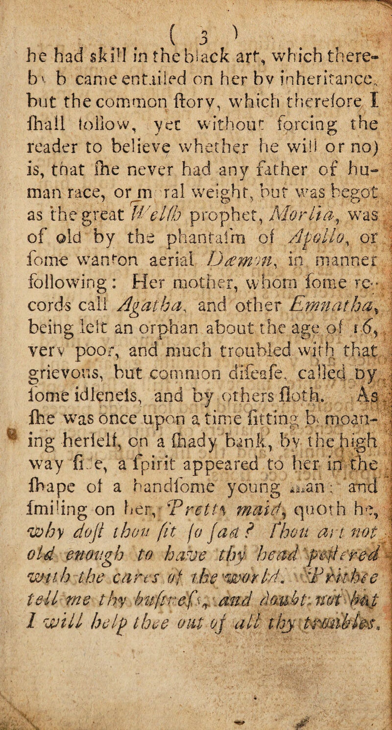 b1 b came entailed on her bv inheritance* but the common ftory, which therefore/1 fhall fellow, yet without forcing the reader to believe whether he will or no) is, that the never had any father of hu¬ man race, orjn ral weight, but was begot as the great Welfh prophet, Merita, was of old'by the phantafm of Apollo, or . feme wanton aerial Damon, in manner : following: Her mother, whom feme re¬ cords call Agatha, and other Emnatha, being left an orphan about the age of f 6, verv poor, and much troubled with that • grievous, but common difeafe, called by., feme idlcneis, and by others floth. Asp fee was once upon a time fitting be moan- .] ing herlelf, on a fhady bank, bv the high ; way fi e, a fpirit appeared to her in the fbape of a handfome young fean; and fmhing on her, 'Pretty maul, quoth he, j why doji thou fit jo fan ? fhou at t not old enough to have thy head fettered ■[ with the cans of the'world* :FHthee \ tell me thy bufzrefs+ and dmbt: not b&i 1 will help thee oat oj all thy trunk lrs.