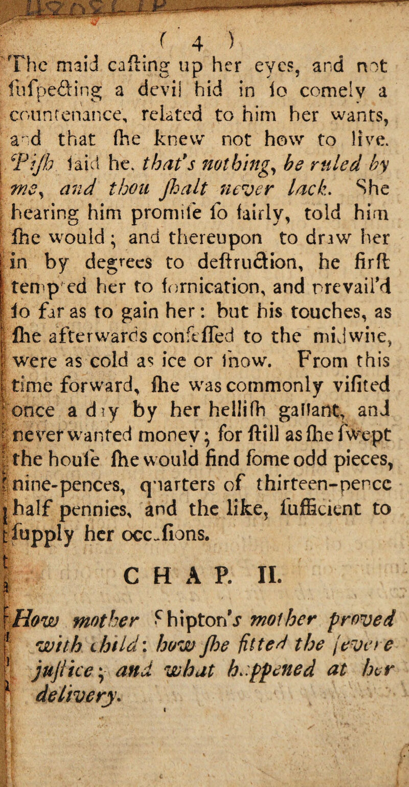 The maid calling up her eyes, and not Itifpefiing a devil hid in io comely a countenance, related to him her wants, and that fhe knew not how to live. I Fijh laid he. that*s nothing, he ruled by \ ms, and thou jhalt never lack. She hearing him prormfe lb fairly, told him fhe would ; and thereupon to draw her | in by degrees to deftruction, he firfl temp ed her to fornication, and prevail’d | lo far as to gain her: but his touches, as | fhe afterwards conftfTed to the midwiie, | were as cold as ice or fnow. From this | time forward, fhe was commonly vifited donee ad*y by her hellifh gallant, and t never wanted money; for ftill asfhefwept | the houf e fhe would find fbme odd pieces, t nine-pences, quarters of thirteen-pence j half pennies, and the like, fufficitnt to tfupply her occ^fions. ; \ CHAP. II. \How mother <chipton\r mother proved f with child: how Jhe fitted the jeve re || jujiice; and what happened at her m l delivery. Bi II i