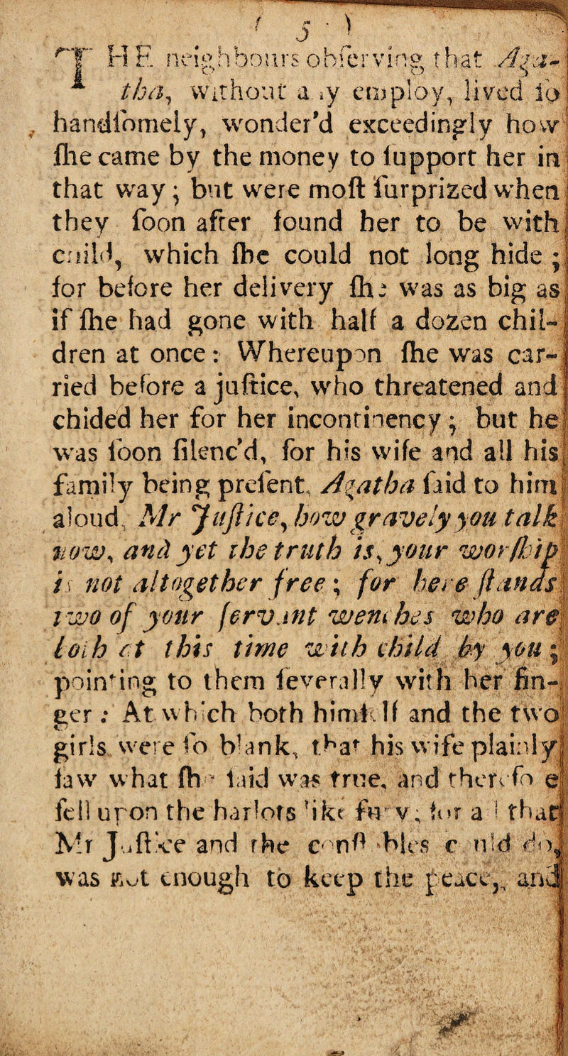 f~tr U 17 Mil neiatiDoursobserving that Ag&~ \J 3 tba. Without a »y employ, lived io handfomeiy, wonder'd exceedingly how fhe came by the money to iupport her in that way; but were moft ftirprized when they foon after found her to be withJ cnild, which fbc could not long hide ; for before her delivery fh-* was as big as. if fhe had gone with half a dozen chil¬ dren at once: Whereupon fhe was car¬ ried before a juftice, who threatened and chided her for her incontinency \ but he was loon filenc d, for h?s wife and ail his family being preient Agatha (aid to him aloud Mr Juftice ,bow gravely you talki now, and yet the truth is, your worfhip i\ not altogether free; for here ft ana s{ two of your fervjnt wem bes who are loth et this time with ehild by you: pointing to them feverally with her fin¬ ger : At which both himftlf and the two girls., were fo Wank, that his wife plainly! law what fh - laid was true, and thervfo el fell upon the harlots ?ike fir v; for a I thatj Mr J jff-ce and rhe c nft 'bins c u‘d doi was enough to keep the £eace,„ an3