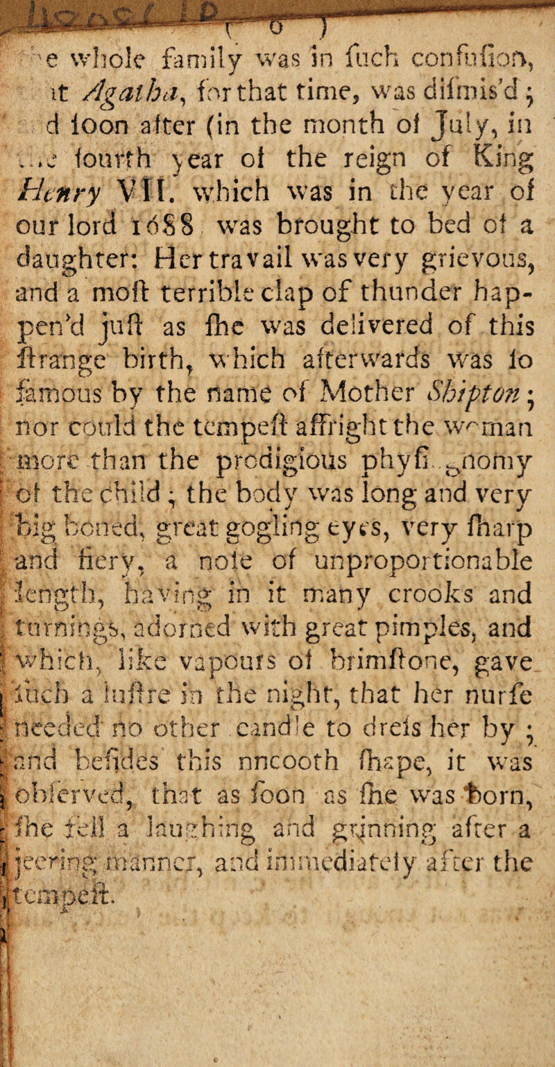 it Agatha, for that time, was difmis’d } d loon after (in the month of July, in . ,e fourth ]year of the reign of King bhnry VII. which was in the year of our lord 16S 8 was brought to bed of a daughter: Her travail was very grievous, and a mold terrible clap of thunder hap¬ pen'd juft as fhe was delivered of.this ft range birth, which afterwards was lo famous by the name of Mother Shipton • nor could the tempeft affright the w^rnan more than the prodigious phyfi. ^iiorny of the child • the body was long and very big boned, great gogling eyes, very fharp and fiery, a noie of unproportionable length, having in it many crooks and turnings, adorned with great pimples, and which, like vapours of brimftone, gave ; inch a luftre in the night, that her nurfe | needed no other candle to dreis her by ; land befides this nncooth fhspe, it was [oblerved, that as foon as fhe was t>orn, RfHe fell a laughing and grinning afrer a I, jeering manner, and immediately after the fembeft.
