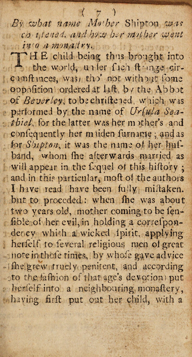 By what name Mother Shipton was co tjiewd. and how her nut her went bi o a monadry. TP H E child being thus brought into ** the world, ai ier f ich ffornge cir- cumftmces, was/ tho’ not without fopie oopofition ordered at lift, b/ the \b bpt of Beverley, tobechrifteaed, which was performed by the name of (Jrfula Sea- tbiel, for the latter was her mother's and confequently her maiden furname ; and as for Ship ton, it was the name of her hat¬ band, whom fhe afterwards married as will appear in the fequel of this hiftory ; and in this particular, moft of the authors I hive read have been fully miitaken. but to preceded: when fhe was about two years old, mother coming to be fen- fible of her evil, in holding a correfpoft- denev whkh a wicked ipirit, applying herfelf to feve-ral religious men oi great note in-.thofe times, by whole g^ve advice ihe grew true]y penitent, and according ..to the fafnion of that age’s devotion) put herfelf into a neighbouring monaftery, having firft put out her child, with a