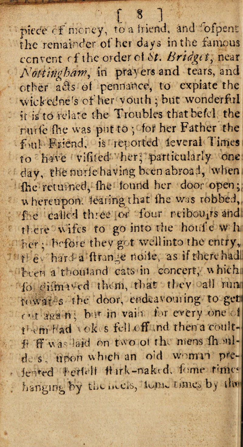 mm piece cf money, to a lriend, and fbfpent the remainder of her days in the famous convent rf the order cl 6'/. Bridget, near A7ottingbam, in prayers and tears, and other aSs of pennance, to expiate the wickedness of her youth; but wonderful it is to relate the Troubles thatbefcl the nurfe fire was put to; for her Father the full Friend, is reported ieveral Times • to have vifiied ' her- particularly one day, the nurfe having been abroad, when {he returned, {he found her door open;, whereupon, fearing that ihe was robbed,,, ihe called three ;or four neiboujts and! tfere wifes to go into the hot if e w hi: her; before they got well into the entry, t i e h hard a fringe fioiie, as if there ha Ji been a thoutand cats in concert, which: fo difrmved them, that they at! rutin towards the door, endeavouring to get r ’rt fga n; bur in vain fl>r every one ;.f t’-em had vok s fell off ,nd then a coiilt- jf) ff was laid on two ot the mens fh >nl- de s noon which an old wotmn pre- Jenmd herf«if tt-irk-naked, feme rimer hanetht by tue mcis, lotiw times by ihv O J