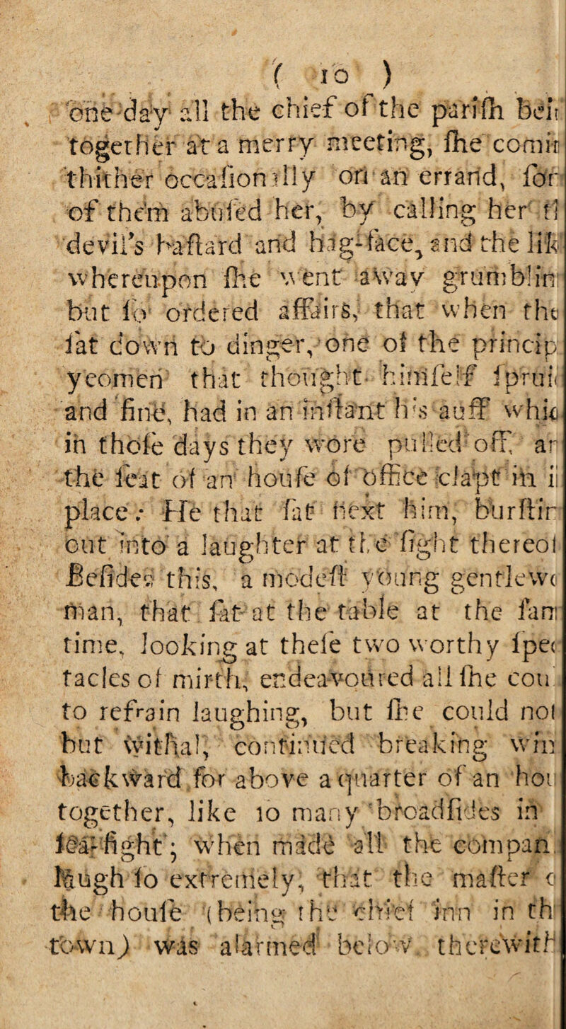 one day all the chief of the parifh belt together at a merry meeting, fhe comir thither occafiondiy on an err arid, for of them abu'fed her, by calling her tl ‘devil's ha hard and hagdace^ and the lift whereupon fhe went a wav grumblin but fo ordered affairs,- that when the iat down to dinger, one of the princip. yeomen that thought- hinifeif fpruii and find, had in an Infant has auff whk in thole days they wore pulled off af the feat of an houfe of office cl apt in ii place: He that fat next him, burftir cut bto a laughter at the fight thereof Befide*: this, a mode ft young gentkwo tnan, that fat at the table at the fan: time, looking at thefe two worthy Ipec taclesof mirth, endeavoured all fhe cou to refrain laughing, but lhe could no! but withal, continued breaking win backward for above a quarter of an hoii together, like 10 many broad Tides in fea- fight • when made all the com pan fcugh fo extremely, that the m after o the houfe (Heine: the chief inn in th ■r • t s f tbwnj was alarmed below, therewith