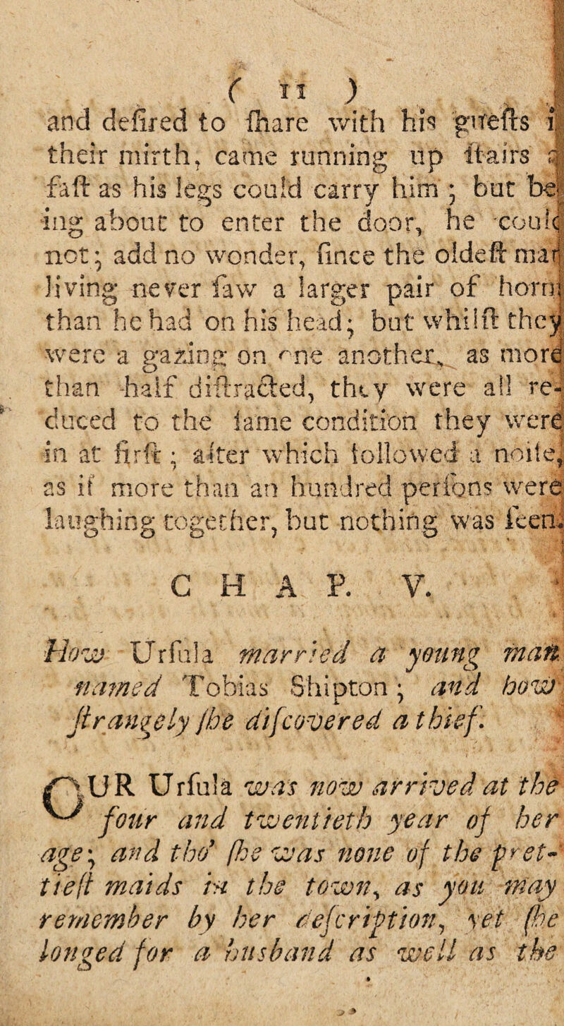 •;1 - M ' v . m • - v. A ( I t ) . o j and defir eel to fiiare with his guefts i| their mirth, came running tip itairs J faft as his legs could carry him ; but hi® iiig about to enter the door, he couicj not * add no wonder, fince the oldeft mar! Jiving never law a larger pair of horrij than he had on his head; but whilfi: they were a p;azina; on ^ne another^ as morel than -half diflracted, they were all re¬ duced to the lame condition they were in at firft ; alter which followed a nolle, as it more than an hundred perfons were laughing together, but nothing was Teen, CHAP. V. 1 How- Urfiila married a young matt named Tobias Shipton ^ and bow- ji rangy ly jbe di[covered a thief. f~\ U R Urfula was now arrived at the four and twentieth year of her age\ and tho’ (he was none of the pret¬ tied maids hi the town, as you may ■remember by her dejc rift ion, yet (be longed for a husband as well as the