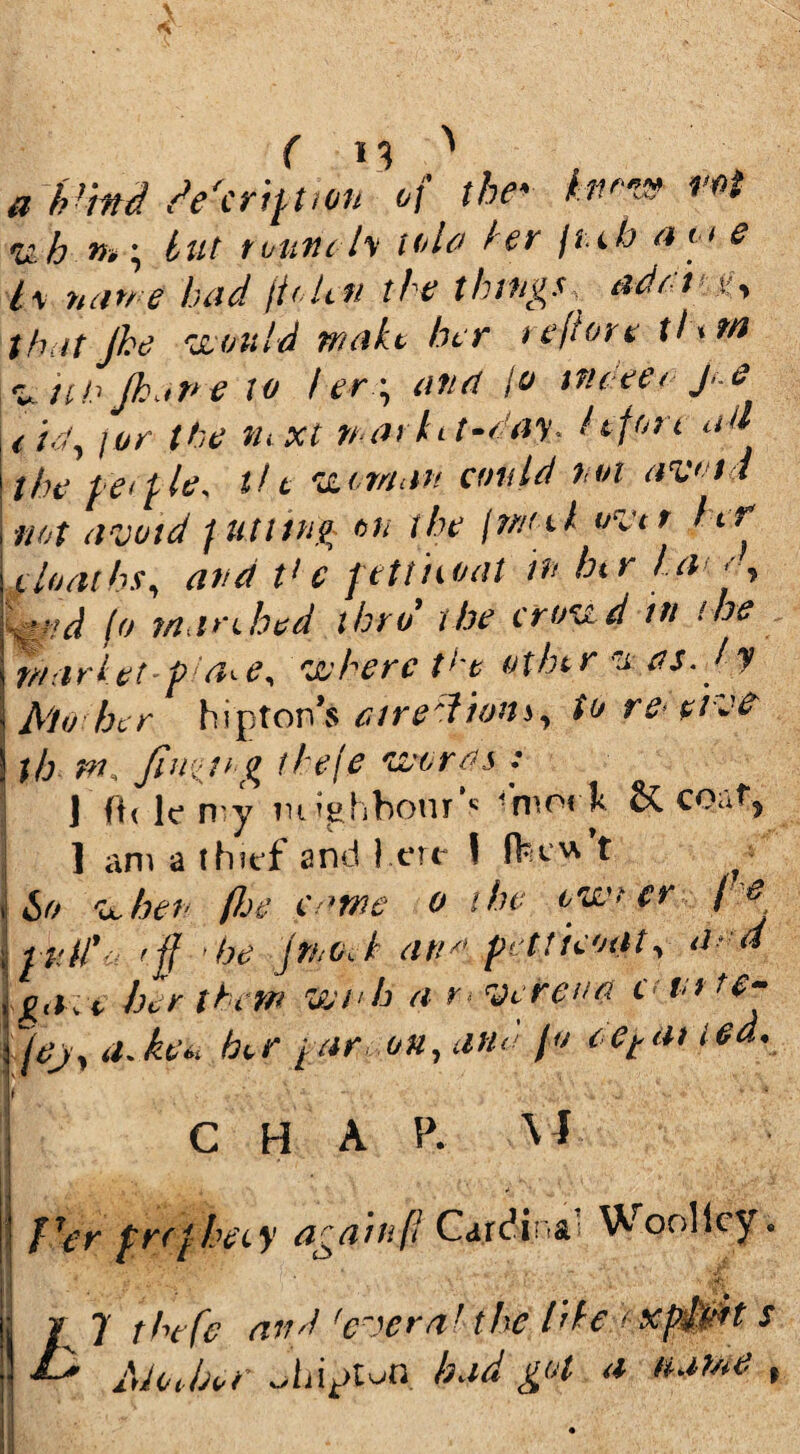 * Vmd de'crij-hon of thev*t ruh »»; £ut round's tola dr jiib aoi e lx nan e bad jtelcii the things. add .if, that Jhe would wait her teflon tI<m au tib Jhane to ber \ and jo me eta j.e ltd, i or the ihxt na> ht-ray. I if ok ad the fieef-le* tie wiman amid not avoid not avoid futltug on the fmul uvtt Itf iloaihs, and t> c fetthoat in hi r /a • , find (o maribed thro’ the croud in ’.he inarletpan, where the other itas. Jy Mo her hipton’s curedioni, to re-five th m. fin'll’g fhefe words : J ftdemy neighbour’* -'moi l & co.af, 1 am a thief and 1 ere I ftt t ^ ho when floe came o the ow> er fie inti’-; rff ’he jtnoek and petticoat, a d gave her them wnh a K Vcreua «tu t$- jej, a.ke« her far on, ana Jo cetai ted. ' CHAP. V J •> f7er fKCfheiy agamf! Carc!i: & Woolley• f* : I 7 tbtfe ar?'] fc~)cra! the hie * s E* AJot-Ur *>hi*>tui held got a tuiwe %