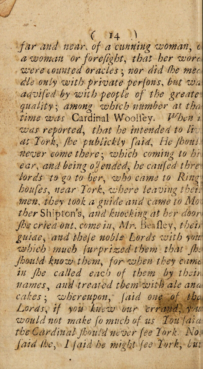 far and near, of a cunning woman, cm a woman or forefight, that her won were counted oracles \ nor did (he mec die only with private perfons, but wa aavifed by wit h people of the greate[ quality \ among which number at tha time was Cardinal Woolley. Vdoen i was reported, that he intended to Iv at Tork, [he publickly faid\ He Jhoul never come there \ which coming to hi ear, and being offended, he caufed thre\ lords to go to her, who came to Ring houfes, near Tork, where leaving thei. men, they took a guide and came to Mo\ ther ShlfofonsL and knocking at her deoA Jhe cried out, come in, Mr. Bealley, them guide, and theje noble Lords with you \ which much fur prized them that jht\ Jhould know them, for when they came in flee called each of them by their names, and treated them with ale ana cakes', whereupon, faid one of fjmj Lords, if you knew our 'errand, fm would not make fo much of us Toujaia the Cardinal jhould never fee Tork. Noe Jam the, l jaid he might fee Tork, but