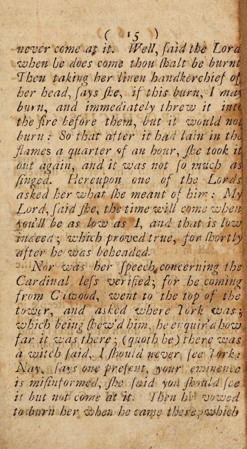 ( *5 > never come a$ it. Well, [aid the Lord when he does come thou dealt be burnt Then taking her linen handkerchief offi her head, fays fke, if this burn, / burn, immediately threw it into the fire before them, but it would not burn : So that after it had lain in th\ flames a quarter of an homy Jke took if out again, and it was not jo much as finged. Hereupon one of the Lor dir asked her what Poe meant of him : My Lord, faid Jke, the time will come wheat you'll be as low as L and that is lowM ^ 7 K indeed; which proved true, for Poortlf- after he was beheaded f ■ Nor was her fpee ch4 concerning the Cardinal lefs verified', for he coming- from Ci wood, went to the top of the tower, and asked where lork was which being fieew'd him, he ev quid a how; far it was there ; (quoth be) there was; a witch [aid, I /loomd never fee lork: AV/r, (ays one prefent, your epiinemcj is mi [informed, floe (aid you foould fee 1 it but not come at it- Then He vowed to burn her when he came tkereywhich