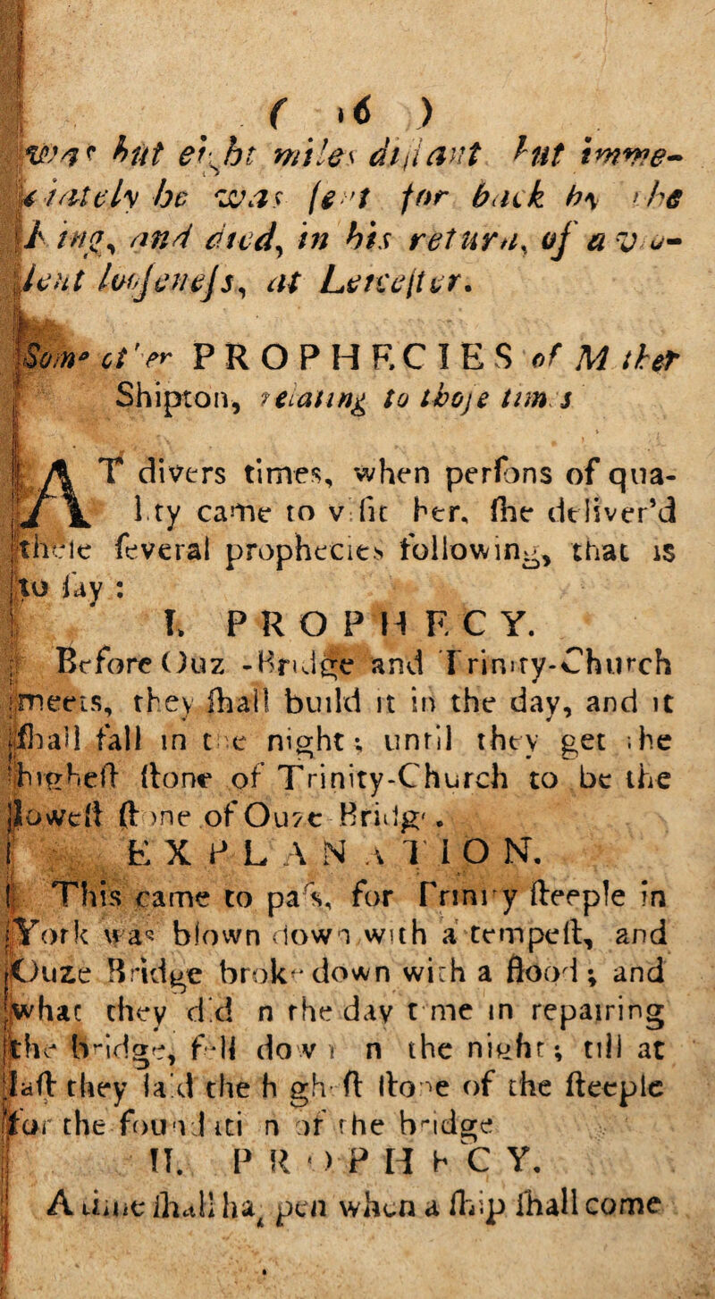 § ( >6 ) hut et jjt miles dfiant hut imme¬ diately he was fe 't for hack b\ > he / ingy and dtcd, in his return, of a v o- I lent lofjet/ejs, at Leteefter. * Gi'er PROPHECIES of M the? Shiptoiv, ?tLaun& to thoje tun s T divers times, when perfons of qua- l.ty came to v fit her, (he deliver’d •tii' ,le feveral prophecies hollowing, that is to jay : l PROPHECY. w Before Ouz -Bruise and Trim-ty-Church i.meeis, they lhal! build it in the day, and it jlfhail fall in t e night; until they get ;he ihmhell (tone of Trinity-Church to be the lovvdl (hone of Ouze Bridg'. EXPLANATION. I This came to pa C for fnnry fteeple in [York was blown down with a temped, and Ijuuze Bridge brok-down with a flood; and whac they d*d n the day t me in repairing the bridge, fdl do v i n the nieht; till at lafh they laid the h gh ft Ihone of the fteeple fear the found iti n of rhe bndge II. P R • ) P H h C Y. A dint ihctll ha4 pen when a Ifcip Hull come