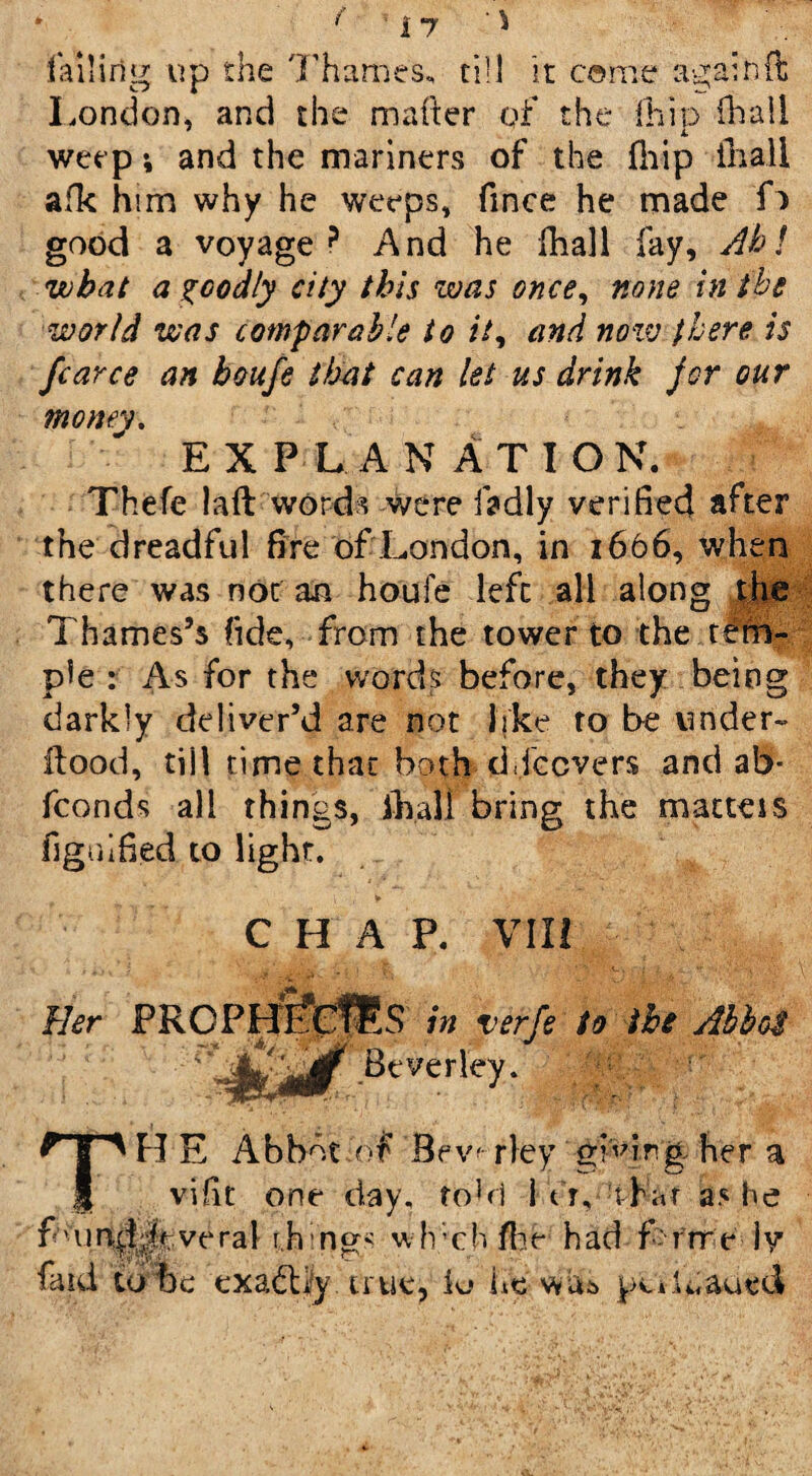 f failing up the Thames, till it come again ft London, and the mailer of the (hip iliaii weep i and the mariners of the (hip in all afk him why he weeps, fmce he made f> good a voyage ? And he fhall fay. Ah l wbat a goodly city this was once, none in the world was comparable to it, and now there is fcarce an boufe that can let us drink for our money. EXPLANATION. Thefe la ft words were fadly verified after the dreadful fire of London, in 1666, when there was not an houfe left all along the Thames’s fide, from the tower to the tem¬ ple : As for the words before, they being darkly deliver’d are not like to be under- flood, till time that both ddccvers and ab- fconds all things, fhall bring the matters figiiified to light. CHAP. VII! Her p.0 in ver^ Beverley. TH E Abbot .of B ew- rley giving her a vifit one day. tohl i Vr, t hat as he f oin^Joveral ih-ng- wfvcb ft$£ had f'rrre ly faid to be exactly true, lo lie wits pciU,aued