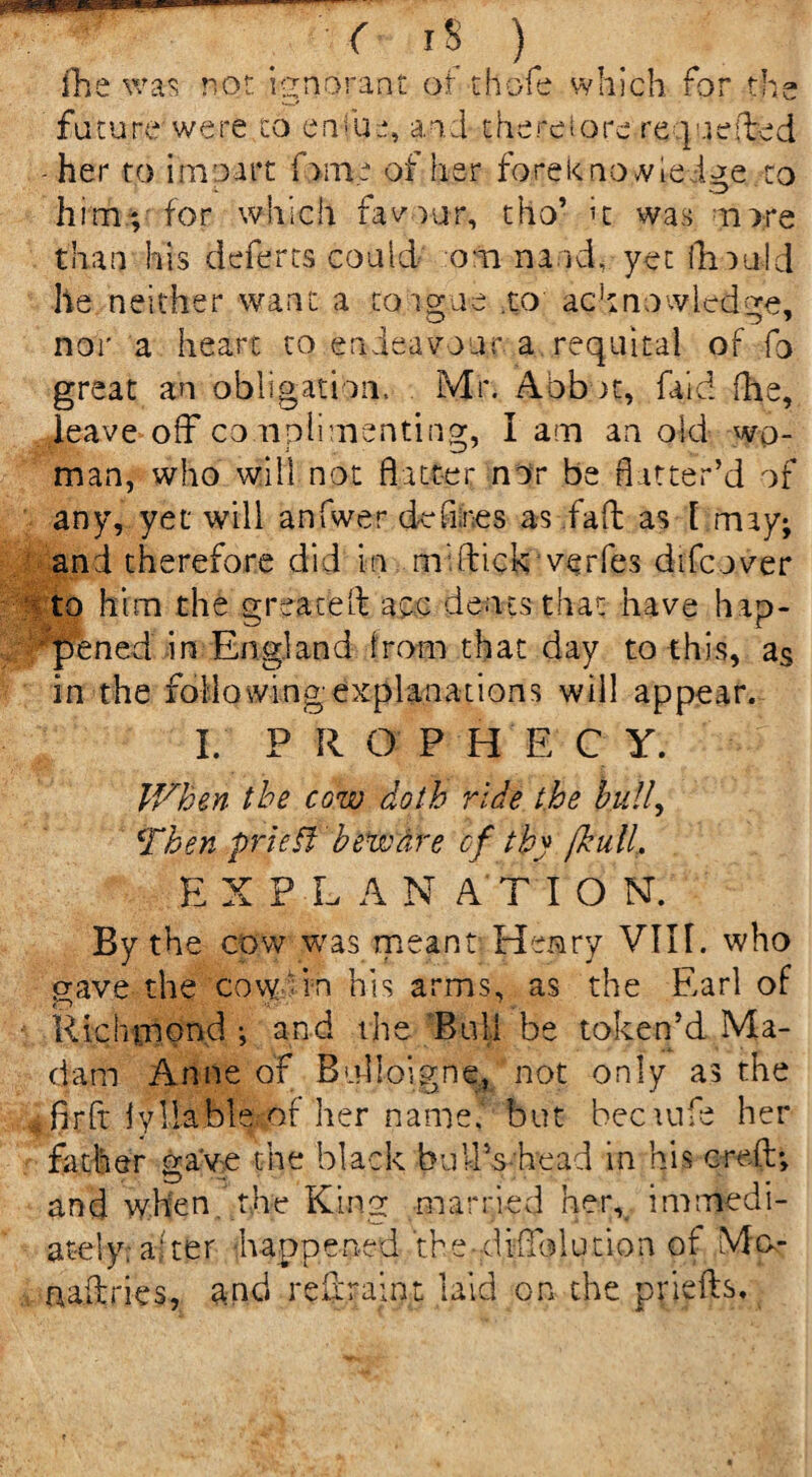 fhe was not ignorant or thofe which for the ■*»/ future were co enfue, aid thereiore re quelded -her to i mo art fame of her fore know Ledge ;to him; for which favour, tho’ it was more than his deferts could om na id, yet fhould he neither want a toiorue .to acknowledge, nor a heart to endeavour a requital of fo great an obligation. Mr. Abb m, faid (he, leave off complimenting, I am an old wo¬ man, who will not flatter nor be flatter’d of any, yet will anfwer defines as fall as [ may; and therefore did i n mi (dick verfes difcover to him the greaceld ace dents that nave hap¬ pened in England from that day to this, as in the folio wing explanations will appear. I. P R O P H E C Y. V/hen the cow doth ride the hull, Then prie If beware of thy /hull, EXPLAN ATI O NT. By the cow was meant Henry VIII. who gave the cow in his arms, as the Earl of Richmond ; and the Bull be token’d Ma¬ dam Anne of Bulioigne, not only as the firft iyllableof her name.1 but hectufe her father save the black buffs'head in his creft; and when the King married her, immedi¬ ately; aider -happened thediffolution of Mo- naffries, and reff.rai.pt laid on the priefds.