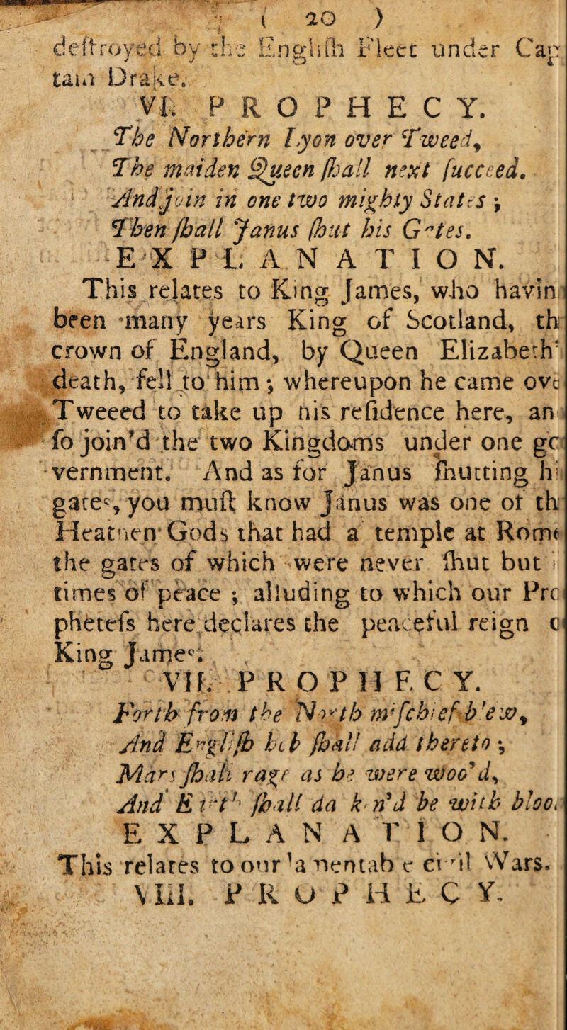 deftroyed by the tain Drake. i io ) Engliili Fleet under Cap VI. PROPHECY. The Northern Lyon over Tweed, The maiden Queen fie all next fuecced. And join in one two mighty States \ Then /hall Janus (hut his Gtes. EXPLANATION. This relates to King James, who bavin been mnany years King of Scotland, th crown of England, by Queen Elizabeth' death, fell to him •, whereupon he came ovc Tweeed to take up his refidence here, an fo join’d the two Kingdoms under one gc vernment. And as for Janus {hutting hi gates you muft know Janus was one ot th Heatnety Gods that had a temple at Rome the gates of which were never fhut but times of peace ; alluding to which our Prc: phetefs here declares the peaceful reign c King James VII. P ROPH F. C Y. Forth from the North nrfeb^ef b’ew. And E^gl/b htk (hall add thereto •, Mars Jhati rage as be were woo'd. And E irt (halt da k n'd be with bloo, E X P L A N A V 1 O N. This relates to our ’a nentab c ei ril Arars.