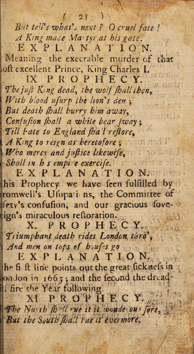But teJVs what\ next ? 0 cruel fate ! A Km* mace Xia- tyr at his gate, E X P L A N A T I O N. Meaning the execrable murder of that oft excellent Prince, King Charles I, IX P R O P H E C Y. The juft Ki ng dead, the wolf Jhall then, With blood ufurp the lion's den ♦, But death (hall burry him away, Confufion (hall a while bear Jway; Till bate to England fha’l reftoret yf Kmg to reign as heretofore ; Who mercy and juftice likewrfe, • <5^/7 /» h s empire exercife, EXPLANATION, his Prophecy we have feen fulfilled by romweli’s Ufupa?i ns* the Committee of fety’s confufion, and our gracious fove- ign’s miraculous reftoration. X. PROPHEC Y.; Tiiumphant death rides London tbro\ Sind men on tops ef hrufi.s go • - 7 , v EXP L ANA T LO N. he fi ft line points out the great Cickuefs m on Jon in 1665 *, and the fecund thedreacj- fire the Year following. X I P R O P H I C Tu *The North fhyll >we it it wonderous fore But the South Jhall rmi (ever more. I i- 1. 5