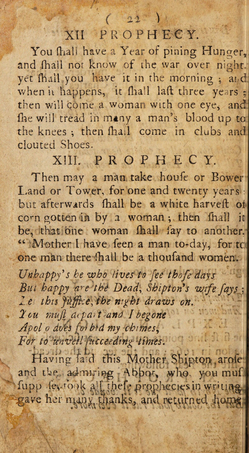 'JMf You flaa'll have a Year of pining Hanger, and fhail nor know of the war over night- yet fhail,you have it in the morning ; and when it happens, it fhail laft three years 2 then will come a woman with one eye, and fhe will tread in many a man’s blood up to: the knees ; then Iliad come in clubs and clouted Shoes. XIII. PROPHECY. Then may a man take houfe or Bower Land or Tower, for one and twenty years but afterwards fhail be a white harvefl o.t com gotten in by 2 woman •, then fhail it be, that one woman fhail fay to another, “ Mother I have feen a man to-day, for tc: one man there fhaLl be a thoufand women:. ■* t Unhappy's he who lives to fee thofe days Bin happy the Dead, Shi pt on's wife fays a 1 e this Jtiffice, the night draws on. . ~ 2 ou muji dtp a. t and I begone Apol 0 dm fwMd my chi tries, • 1 For to' 'tbnvAiproceeding Himes. Having laid this Mother Ship ton ‘ arofe and the adnuring ‘XbbtK, who- you muf fu.pp -le^t ook a^f thef| prophecies in wruitvg, ave her niany^ha.nks, and returned 1. ■ V- ;