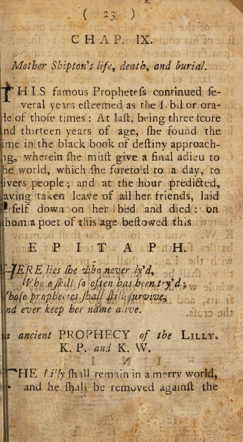 Its (*) rs 2J> C H A P. IX. Mother Ship ton's life, death, burial. ^ H I S famous Prophetefs continued fe- veral years efteemed as the i , bil or ora* le of thofe times : At laft, being threeicore nd thirteen years of age, die found the ime in the black book of deftinv approach- ig, wherein (he muft give a final adieu to he world, which fhe foreto]d to a day, to ivers people; and at the hour predicted, aving taken leave of all her friends, laid Irfelf down on her bed and died : on ham a poet of this age be ft owed this E P I T A P H. '-JERE lies fhe viho never ly'd, IVho e frail fo often has heenJ^d; 7ho[e prophet ks jhafl fiilr jurvive, nd ever keep her name alive. i ancient PROPHECY of the Lilly. K. P. and K. W. . , ' ; f -J HE lEly fhall remain in a merrv world, and he fhali be removed agatnft the