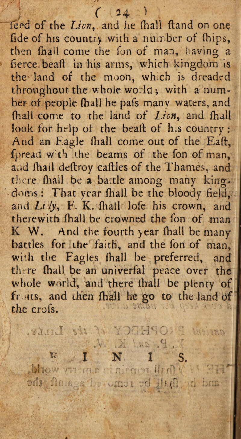 Teed of the Lien,, and he fhali Hand on one fide of his country with a number of (hips, then fhali come the ion of man, having a fierce beaft in his arms, which kingdom is the' land of the moon, which is dreaded throughout the whole world ; with a num¬ ber of people fhali he pafs many waters, and fhali come to the land of Lion, and fhali look for help of the beaft of h;s country : And an F.agle fhali come out of the Eaft, fpread w th the beams of the fon of man, and fhail deftroy caftles of the Thames, and there fhail be a battle among many king¬ doms : That year fhail be the bloody field, and Lily, F. K. fhail lofe his crown, and therewith fhail be crowned the fon of man K W. And the fourth year fhail be many battles for the faith, and the fon of man, with the F.agies fhali be preferred, and there (hall be an univerfal peace over the whole world, and there lhall be plenty of fr ‘its, and then fhali he go to the land of the crofs. iz N I S. 1. u .ijl i< ’it , i n i'f.ffi