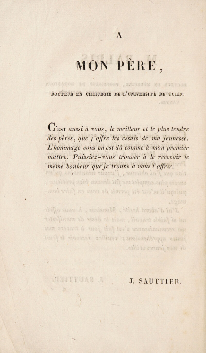 MON PÈRE, DOCTEUR EN CHIRURGIE DE l’üNIVERSITÉ DE TURIN. C'est aussi à vous, le meilleur et le plus tendre des pères, que j’offre les essais de ma jeunesse. L'hommage vous en est du comme à mon premier maître. Puissiez-vous trouver à le recevoir le même bonheur que je trouve à vous Toffrir. » J. SAUTTIER.