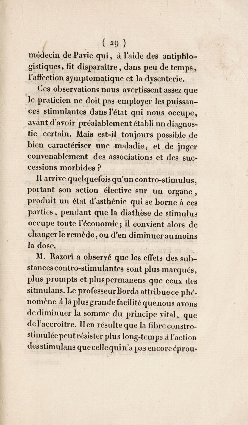 médecin de Pavie qui, à Faide des antiphlo¬ gistiques, fit disparaître, dans peu de temps , FafFection symptomatique et la dysenterie. Ces observations nous avertissent assez que le praticien ne doit pas employer les puissan¬ ces stimulantes dans Fétat qui nous occupe, avant d’avoir préalablement établi un diagnos¬ tic certain. Mais est-il toujours possible de bien caractériser une maladie, et de juger convenablement des associations et des suc¬ cessions morbides ? Il arrive quelquefois qu’un contro-stimulus, portant son action élective sur un organe , produit un état d asthénie qui se borne à ces parties, pendant que la diathèse de stimulus occupe toute l’économie; il convient alors de changer le remède, ou d’en diminuer au moins la dose. M. Razori a observé que les effets des sub¬ stances contro-stimulantes sont plus marqués, plus prompts et pluspermanens que ceux des sitmulans. Le professeur Borda attribue ce phé¬ nomène à la plus grande facilité que nous avons de diminuer la somme du principe vital, que del accroître. lien résulte que la fibreconstro- stimulée peut résister plus long-temps à Faction desstimulans que celle qui n’a pas encore éprou-