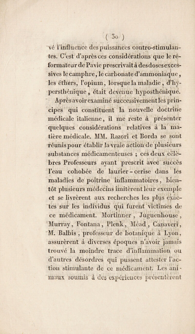 vé I influence des puissances contro-stimulan- tes. C’est d’après ces considérations que le ré¬ formateur de Pavie prescrivait à des doses exces¬ sives le camphre, le carbonate d’ammoniaque, les éthers, l’opium, lorsque la maladie , d’hy- persthénique, était devenue hyposthénique. Après avoir examiné successivement les prin¬ cipes qui constituent la nouvelle doctrine médicale italienne, il me reste à présenter quelques considérations relatives à la ma¬ tière médicale. MM. Razori et Borda se sont réunis pour établir la vraie action de plusieurs substances médicamenteuses ; ces deux célè¬ bres Professeurs ayant prescrit avec succès ■ l’eau cohobée de laurier - cerise dans les maladies de poitrine inflammatoires, bien¬ tôt plusieurs médecins imitèrent leur exemple et se livrèrent aux recherches les plus exac¬ tes sur les individus qui furent victimes de .  ; , 1 ce médicament. Mortimer , Jùguenhouse , Murray, Fontana , Plenk, Méad , Canaveri, _ . ï ‘ V ‘ ' . < . i K - ■ M. Balbis , professeur de botanique à Lyon, assurèrent à diverses époques n’avoir jamais trouvé la moindre trace d’inflammation ou d’autres désordres qui pussent attester Fac¬ tion stimulante de ce médicament. Les âni- - .. * - - maux soumis à des expériences présentèrent